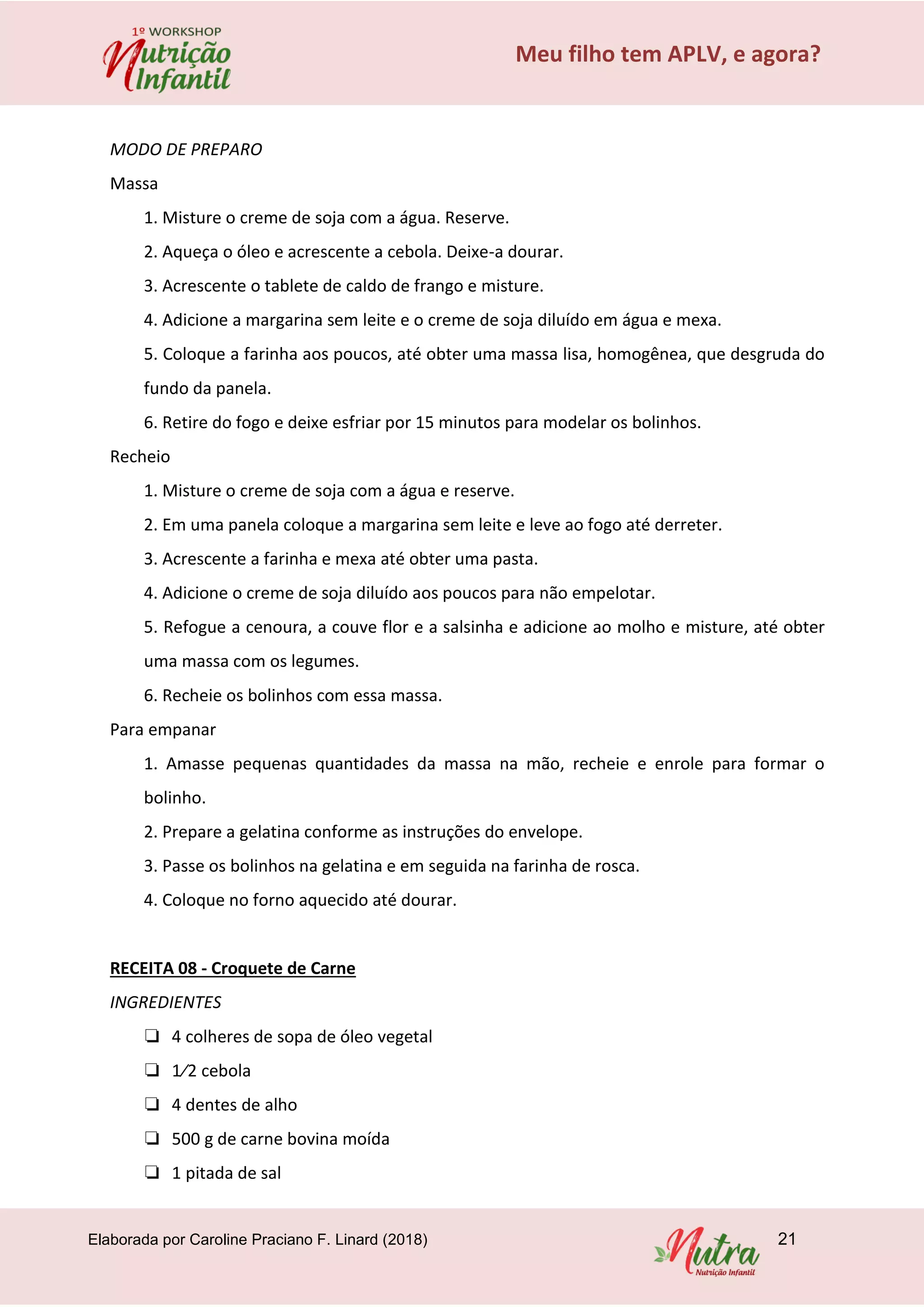Elaborada por Caroline Praciano F. Linard (2018) 21
Meu filho tem APLV, e agora?
MODO DE PREPARO
Massa
1. Misture o creme de soja com a água. Reserve.
2. Aqueça o óleo e acrescente a cebola. Deixe-a dourar.
3. Acrescente o tablete de caldo de frango e misture.
4. Adicione a margarina sem leite e o creme de soja diluído em água e mexa.
5. Coloque a farinha aos poucos, até obter uma massa lisa, homogênea, que desgruda do
fundo da panela.
6. Retire do fogo e deixe esfriar por 15 minutos para modelar os bolinhos.
Recheio
1. Misture o creme de soja com a água e reserve.
2. Em uma panela coloque a margarina sem leite e leve ao fogo até derreter.
3. Acrescente a farinha e mexa até obter uma pasta.
4. Adicione o creme de soja diluído aos poucos para não empelotar.
5. Refogue a cenoura, a couve flor e a salsinha e adicione ao molho e misture, até obter
uma massa com os legumes.
6. Recheie os bolinhos com essa massa.
Para empanar
1. Amasse pequenas quantidades da massa na mão, recheie e enrole para formar o
bolinho.
2. Prepare a gelatina conforme as instruções do envelope.
3. Passe os bolinhos na gelatina e em seguida na farinha de rosca.
4. Coloque no forno aquecido até dourar.
RECEITA 08 - Croquete de Carne
INGREDIENTES
❏ 4 colheres de sopa de óleo vegetal
❏ 1⁄2 cebola
❏ 4 dentes de alho
❏ 500 g de carne bovina moída
❏ 1 pitada de sal
 