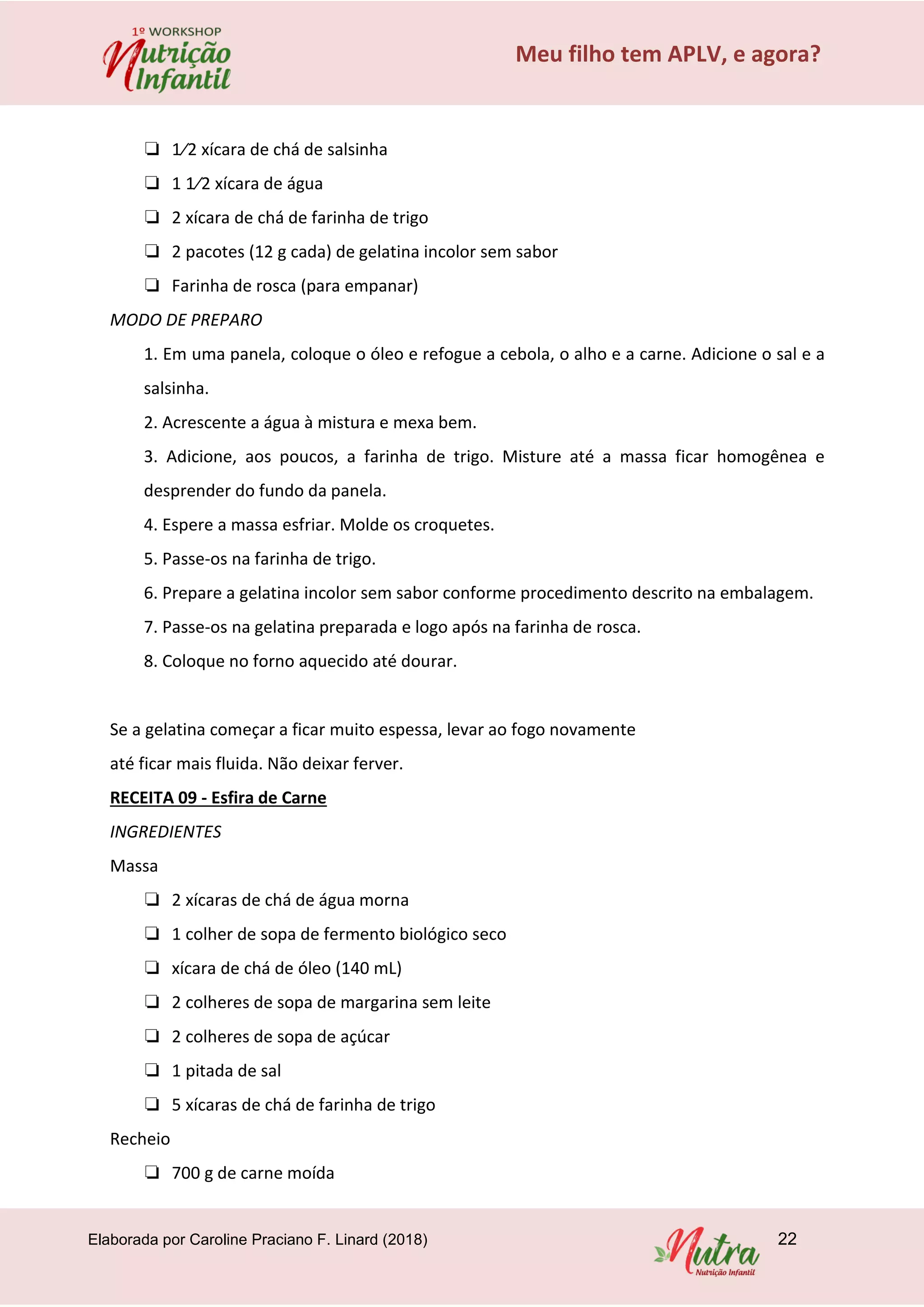Elaborada por Caroline Praciano F. Linard (2018) 22
Meu filho tem APLV, e agora?
❏ 1⁄2 xícara de chá de salsinha
❏ 1 1⁄2 xícara de água
❏ 2 xícara de chá de farinha de trigo
❏ 2 pacotes (12 g cada) de gelatina incolor sem sabor
❏ Farinha de rosca (para empanar)
MODO DE PREPARO
1. Em uma panela, coloque o óleo e refogue a cebola, o alho e a carne. Adicione o sal e a
salsinha.
2. Acrescente a água à mistura e mexa bem.
3. Adicione, aos poucos, a farinha de trigo. Misture até a massa ficar homogênea e
desprender do fundo da panela.
4. Espere a massa esfriar. Molde os croquetes.
5. Passe-os na farinha de trigo.
6. Prepare a gelatina incolor sem sabor conforme procedimento descrito na embalagem.
7. Passe-os na gelatina preparada e logo após na farinha de rosca.
8. Coloque no forno aquecido até dourar.
Se a gelatina começar a ficar muito espessa, levar ao fogo novamente
até ficar mais fluida. Não deixar ferver.
RECEITA 09 - Esfira de Carne
INGREDIENTES
Massa
❏ 2 xícaras de chá de água morna
❏ 1 colher de sopa de fermento biológico seco
❏ xícara de chá de óleo (140 mL)
❏ 2 colheres de sopa de margarina sem leite
❏ 2 colheres de sopa de açúcar
❏ 1 pitada de sal
❏ 5 xícaras de chá de farinha de trigo
Recheio
❏ 700 g de carne moída
 
