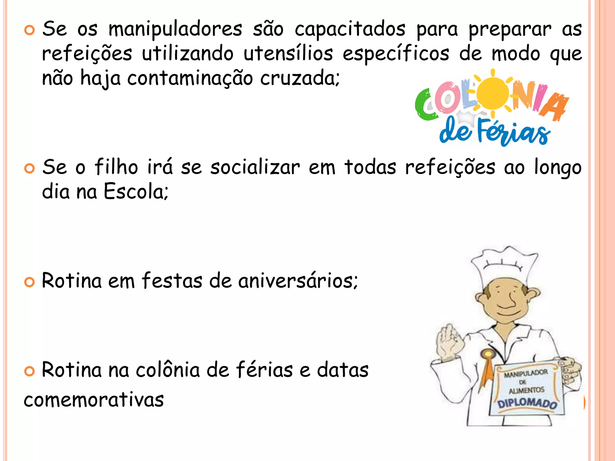  Se os manipuladores são capacitados para preparar as
refeições utilizando utensílios específicos de modo que
não haja contaminação cruzada;
 Se o filho irá se socializar em todas refeições ao longo
dia na Escola;
 Rotina em festas de aniversários;
 Rotina na colônia de férias e datas
comemorativas
 