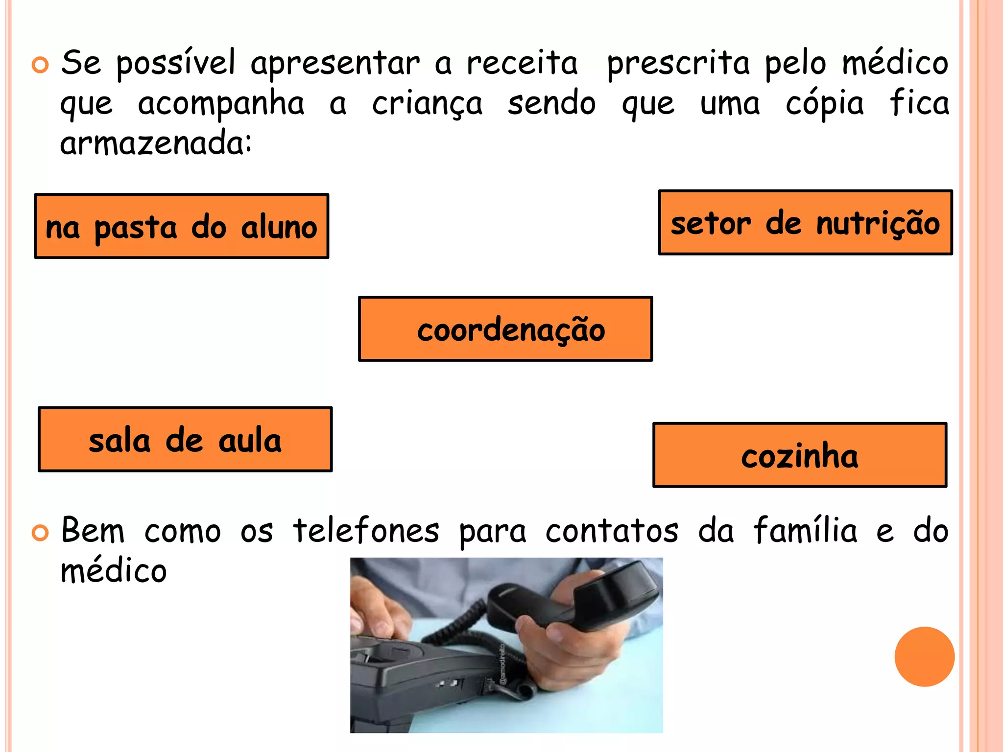  Se possível apresentar a receita prescrita pelo médico
que acompanha a criança sendo que uma cópia fica
armazenada:
 Bem como os telefones para contatos da família e do
médico
na pasta do aluno
sala de aula
coordenação
setor de nutrição
cozinha
 