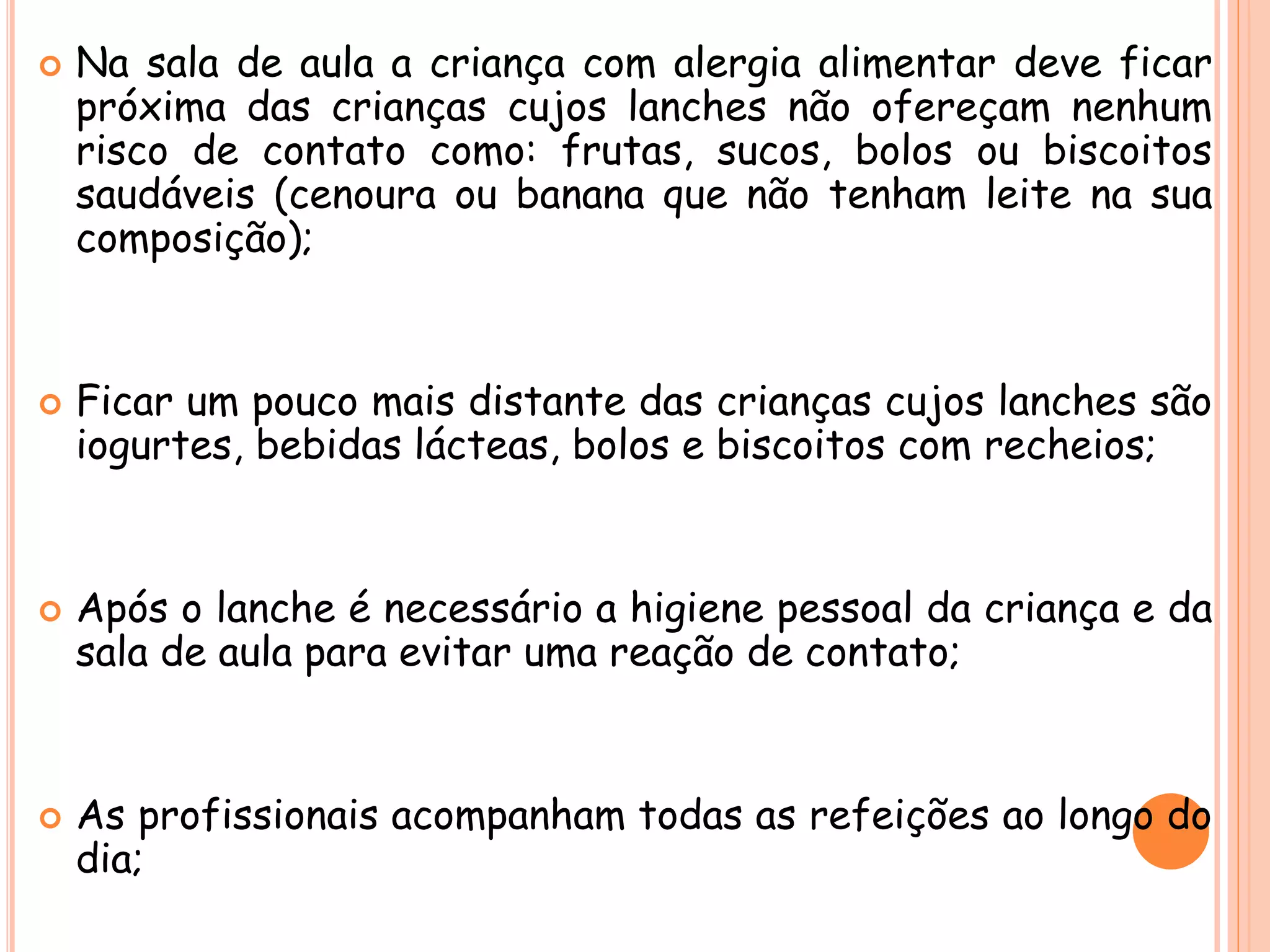  Na sala de aula a criança com alergia alimentar deve ficar
próxima das crianças cujos lanches não ofereçam nenhum
risco de contato como: frutas, sucos, bolos ou biscoitos
saudáveis (cenoura ou banana que não tenham leite na sua
composição);
 Ficar um pouco mais distante das crianças cujos lanches são
iogurtes, bebidas lácteas, bolos e biscoitos com recheios;
 Após o lanche é necessário a higiene pessoal da criança e da
sala de aula para evitar uma reação de contato;
 As profissionais acompanham todas as refeições ao longo do
dia;
 