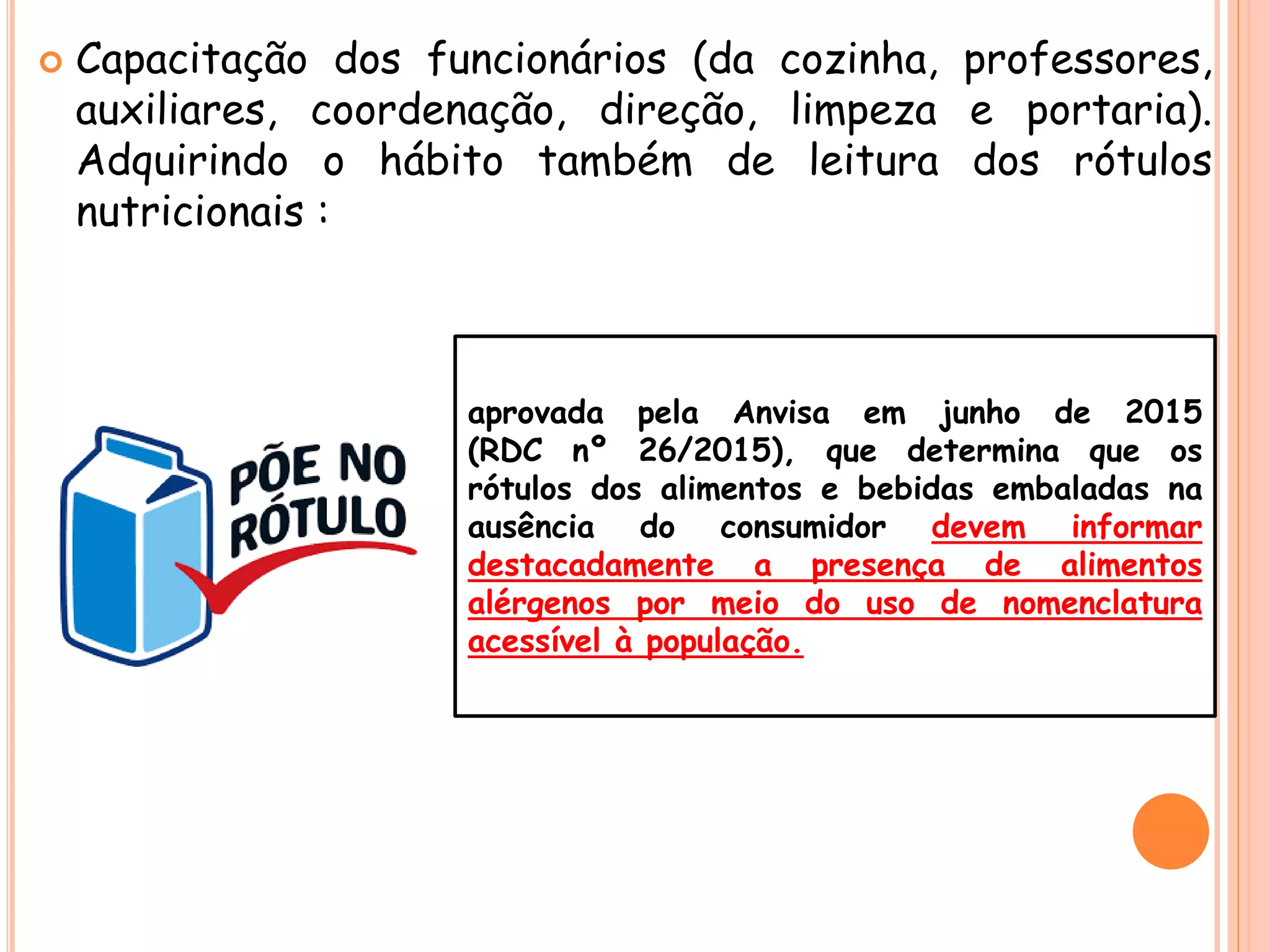  Capacitação dos funcionários (da cozinha, professores,
auxiliares, coordenação, direção, limpeza e portaria).
Adquirindo o hábito também de leitura dos rótulos
nutricionais :
aprovada pela Anvisa em junho de 2015
(RDC nº 26/2015), que determina que os
rótulos dos alimentos e bebidas embaladas na
ausência do consumidor devem informar
destacadamente a presença de alimentos
alérgenos por meio do uso de nomenclatura
acessível à população.
 