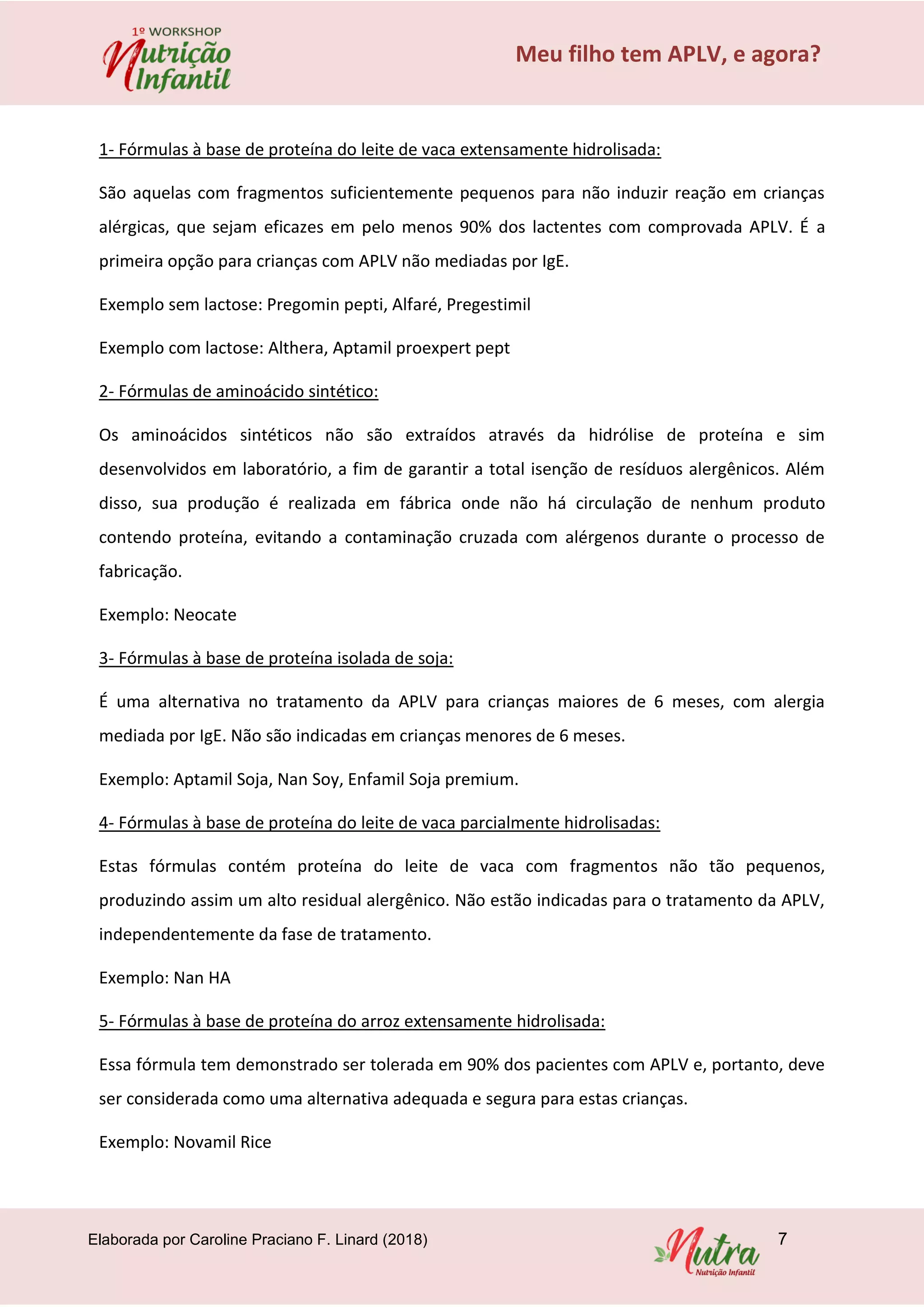 Elaborada por Caroline Praciano F. Linard (2018) 7
Meu filho tem APLV, e agora?
1- Fórmulas à base de proteína do leite de vaca extensamente hidrolisada:
São aquelas com fragmentos suficientemente pequenos para não induzir reação em crianças
alérgicas, que sejam eficazes em pelo menos 90% dos lactentes com comprovada APLV. É a
primeira opção para crianças com APLV não mediadas por IgE.
Exemplo sem lactose: Pregomin pepti, Alfaré, Pregestimil
Exemplo com lactose: Althera, Aptamil proexpert pept
2- Fórmulas de aminoácido sintético:
Os aminoácidos sintéticos não são extraídos através da hidrólise de proteína e sim
desenvolvidos em laboratório, a fim de garantir a total isenção de resíduos alergênicos. Além
disso, sua produção é realizada em fábrica onde não há circulação de nenhum produto
contendo proteína, evitando a contaminação cruzada com alérgenos durante o processo de
fabricação.
Exemplo: Neocate
3- Fórmulas à base de proteína isolada de soja:
É uma alternativa no tratamento da APLV para crianças maiores de 6 meses, com alergia
mediada por IgE. Não são indicadas em crianças menores de 6 meses.
Exemplo: Aptamil Soja, Nan Soy, Enfamil Soja premium.
4- Fórmulas à base de proteína do leite de vaca parcialmente hidrolisadas:
Estas fórmulas contém proteína do leite de vaca com fragmentos não tão pequenos,
produzindo assim um alto residual alergênico. Não estão indicadas para o tratamento da APLV,
independentemente da fase de tratamento.
Exemplo: Nan HA
5- Fórmulas à base de proteína do arroz extensamente hidrolisada:
Essa fórmula tem demonstrado ser tolerada em 90% dos pacientes com APLV e, portanto, deve
ser considerada como uma alternativa adequada e segura para estas crianças.
Exemplo: Novamil Rice
 