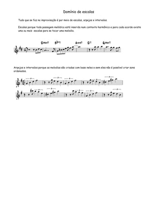 Domínio de escalas

   Tudo que se faz na improvisação é por meio de escalas, arpejos e intervalos.

   Escalas porque toda passagem melódica está inserida num contexto harmônico e para cada acorde existe
   uma ou mais escalas para se tocar uma melodia.




Arpejos e intervalos porque as melodias são criadas com base neles e sem eles não é possível criar sons
ordenados.
 