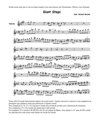 Sendo assim tudo que se faz na improvisação é por meio dessas três ferramentas. Observe esse fraseado:




Nesse solo foi usado basicamente arpejos da escala maior. Arpejos menores e maiores e uma seqüência de
passagens que podemos notar que pertencem a alguma escala.
Nos compassos 8, 10, 27 e 32 veja que é usada uma escala de acordo com a harmonia do momento.
Nos compassos 33 e 34 é usado um arpejo para cada acorde.
No compasso 23 o acorde é de Db7M e ele faz um arpejo de Bbsus. Esse arpejo é o 6° grau de Db e pode
ser aplicado pois suas notas estão dentro da escala do acorde.
 