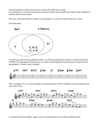Em toda harmonia existem notas que são comuns de acorde para acorde.
Se compararmos a escala de um acorde com outra veremos que normalmente existem notas evidentes ou
comuns entre as duas escalas.

São essas notas que facilitam o repouso nas passagens e a conexão de um acorde para o outro.

Funciona assim:


      Dm7                           C7M(#11)




                                               F#
      F                  C, D, E,
                         G, A, B


As notas que estão no meio pertencem tanto a escala do acorde de Dm7 quanto a escala do acorde de
C7M(#11). Na passagem do acorde essa seis notas estarão disponíveis para repouso ou para uso sem
preocupações. Vamos a outro exemplo:




Nesse exemplo o E, G, e A são evidentes em toda harmonia. Pode ser trabalhar essas três somente sem
usar outras. Veja:




A melodia ficou bem simples. Agora vamos à mesma harmonia com outro sentido de notas.
 