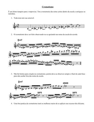 Cromatismo

É um ótimo tempero para o improviso. Tira a monotonia das notas certas dentro da escala e enriquece as
melodias.

   1. Toda nota tem sua sensível.




   2. O cromatismo deve ser feito observando ou se apoiando nas notas da escala do acorde.




   3. Não há limites para criação no cromatismo, porém deve-se observar sempre o final de cada frase
      para não acabar fora das notas da escala.




   4. Uma boa pratica de cromatismo trará os melhores meios de se aplicar esse recurso tão eficiente.
 