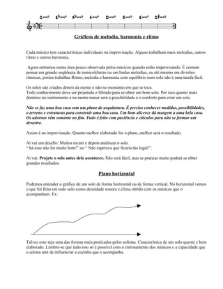 Gráficos de melodia, harmonia e ritmo

Cada músico tem características individuais na improvisação. Alguns trabalham mais melodias, outros
ritmo e outros harmonia.

 Agora entramos numa área pouco observada pelos músicos quando estão improvisando. É comum
pensar em grande seqüência de semicolcheias ou em lindas melodias, ou até mesmo em divisões
rítmicas, porém trabalhar Ritmo, melodia e harmonia com equilíbrio num solo não é uma tarefa fácil.

Os solos são criados dentro da mente e não no momento em que se toca.
Todo conhecimento deve ser projetado e filtrado para se obter um bom solo. Por isso quanto mais
domínio no instrumento e na mente maior será a possibilidade e o conforto para criar um solo.

Não se faz uma boa casa sem um plano de arquitetura. É preciso conhecer medidas, possibilidades,
o terreno e estruturas para construir uma boa casa. Um bom alicerce dá margem a uma bela casa.
Os adornos vêm somente no fim. Tudo é feito com paciência e cálculos para não se formar um
desastre.

Assim é na improvisação. Quanto melhor elaborado for o plano, melhor será o resultado.

Ai vai um desafio: Muitos tocam e depois analisam o solo.
“ há esse não foi muito bom!” ou “ Não esperava que ficaria tão legal!”.

Ai vai: Projete o solo antes dele acontecer. Não será fácil, mas se praticar muito poderá se obter
grandes resultados.

                                         Plano horizontal

Podemos entender o gráfico de um solo de forma horizontal ou de forma vertical. No horizontal vemos
o que foi feito em todo solo como densidade sonora e clima obtido com os músicos que o
acompanham. Ex:




Talvez esse seja uma das formas mais praticadas pelos solistas. Característica de um solo quente e bem
elaborado. Lembre-se que tudo isso só é possível com o entrosamento dos músicos e a capacidade que
o solista tem de influenciar a cozinha que o acompanha.
 
