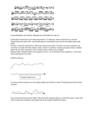As possibilidades são infinitas. Depende da criatividade de cada um.

Cada estilo musical tem sua levada característica. É vital que o músico desenvolva o solo nas
características de cada estilo, valorizando pausas e acentuações que servem de tempero para cada
estilo.
O ritmo é a base de cada música. Não existe música sem ritmo. Vivemos em ritmo constante, nos
movemos no tempo de forma rápida e lenta. Assim é na música. Usamos passagens lentas e rápidas
dentro de um ritmo constante e essa variação torna a música rica ou pobre.
Quanto maior variação rítmica mais riqueza se ouve, e se as divisões forem repetitivas o solo entra
num estado passivo de ritmo.

Gráficos rítmicos:




              Tempo total do solo

As curvas acima mostram um solo sempre rápido em divisões e notas. É limitado pois não há muita
variação.




Esse solo já tem mais divisões lentas. Não tem muita variação rítmica e assim fica como o outro solo.
Talvez tenha boas melodias mas desprovido de um melhor trabalho de ritmos.
 