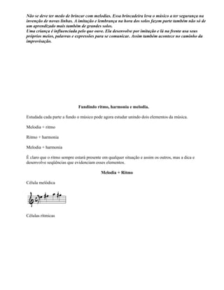 Não se deve ter medo de brincar com melodias. Essa brincadeira leva o músico a ter segurança na
invenção de novas linhas. A imitação e lembrança na hora dos solos fazem parte também não só de
um aprendizado mais também de grandes solos.
Uma criança é influenciada pelo que ouve. Ela desenvolve por imitação e lá na frente usa seus
próprios meios, palavras e expressões para se comunicar. Assim também acontece no caminho da
improvisação.




                             Fundindo ritmo, harmonia e melodia.

Estudada cada parte a fundo o músico pode agora estudar unindo dois elementos da música.

Melodia + ritmo

Ritmo + harmonia

Melodia + harmonia

É claro que o ritmo sempre estará presente em qualquer situação e assim os outros, mas a dica e
desenvolve seqüências que evidenciam esses elementos.

                                          Melodia + Ritmo

Célula melódica




Células rítmicas
 