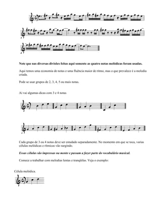 Note que nas diversas divisões feitas aqui somente as quatro notas melódicas foram usadas.

   Aqui temos uma economia de notas e uma fluência maior de ritmo, mas o que prevalece é a melodia
   criada.

   Pode se usar grupos de 2, 3, 4, 5 ou mais notas.


   Ai vai algumas dicas com 3 e 4 notas




   Cada grupo de 3 ou 4 notas deve ser estudado separadamente. No momento em que se toca, varias
   células melódicas e rítmicas vão surgindo.

   Essas células são impressas na mente e passam a fazer parte do vocabulário musical.

   Comece a trabalhar com melodias lentas e tranqüilas. Veja o exemplo:


Célula melódica.
 