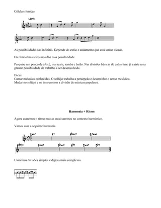 Células rítmicas




As possibilidades são infinitas. Depende do estilo e andamento que está sendo tocado.

Os ritmos brasileiros nos dão essa possibilidade.

Pesquise um pouco de afoxé, maracatu, samba e baião. Nas divisões básicas de cada ritmo já existe uma
grande possibilidade de trabalho a ser desenvolvido.

Dicas:
Cantar melodias conhecidas. O solfejo trabalha a percepção e desenvolve o senso melódico.
Mudar no solfejo e no instrumento a divisão de músicas populares.




                                           Harmonia + Ritmo

Agora usaremos o ritmo mais o encaixaremos no contexto harmônico.

Vamos usar a seguinte harmonia.




Usaremos divisões simples e depois mais complexas.
 