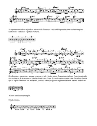 Se repetir demais fica enjoativo, mas a titulo de estudo é necessário para encaixar o ritmo na parte
harmônica. Vamos ao segundo exemplo.




Obedecendo a harmonia e usando a mesma célula rítmica o som fica mais complexo. É preciso atenção
nas mudanças de acordes e na escolha de escalas. O que fica mais exposto nesse caso é a célula rítmica
que se repete formando um poli ritmo, dando a sensação que em alguns momentos o ritmo está assim:




Vamos a mais um exemplo.

Célula rítmica.
 