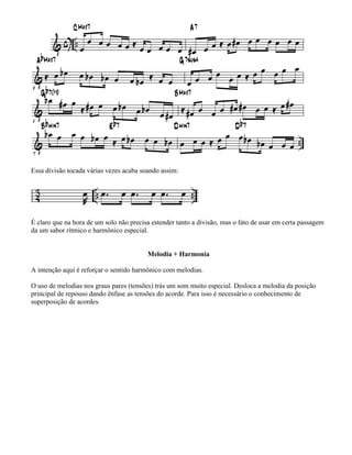 Essa divisão tocada várias vezes acaba soando assim:




É claro que na hora de um solo não precisa estender tanto a divisão, mas o fato de usar em certa passagem
da um sabor rítmico e harmônico especial.


                                         Melodia + Harmonia

A intenção aqui é reforçar o sentido harmônico com melodias.

O uso de melodias nos graus pares (tensões) trás um som muito especial. Desloca a melodia da posição
principal de repouso dando ênfase as tensões do acorde. Para isso é necessário o conhecimento de
superposição de acordes.
 