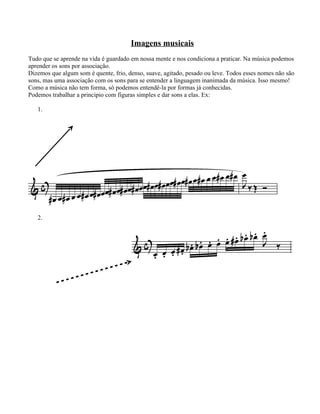 Imagens musicais
Tudo que se aprende na vida é guardado em nossa mente e nos condiciona a praticar. Na música podemos
aprender os sons por associação.
Dizemos que algum som é quente, frio, denso, suave, agitado, pesado ou leve. Todos esses nomes não são
sons, mas uma associação com os sons para se entender a linguagem inanimada da música. Isso mesmo!
Como a música não tem forma, só podemos entendê-la por formas já conhecidas.
Podemos trabalhar a principio com figuras simples e dar sons a elas. Ex:

   1.




   2.
 