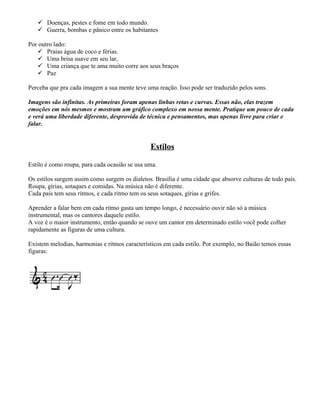  Doenças, pestes e fome em todo mundo.
    Guerra, bombas e pânico entre os habitantes

Por outro lado:
    Praias água de coco e férias.
    Uma brisa suave em seu lar,
    Uma criança que te ama muito corre aos seus braços
    Paz

Perceba que pra cada imagem a sua mente teve uma reação. Isso pode ser traduzido pelos sons.

Imagens são infinitas. As primeiras foram apenas linhas retas e curvas. Essas não, elas trazem
emoções em nós mesmos e mostram um gráfico complexo em nossa mente. Pratique um pouco de cada
e verá uma liberdade diferente, desprovida de técnica e pensamentos, mas apenas livre para criar e
falar.


                                               Estilos

Estilo é como roupa, para cada ocasião se usa uma.

Os estilos surgem assim como surgem os dialetos. Brasília é uma cidade que absorve culturas de todo país.
Roupa, gírias, sotaques e comidas. Na música não é diferente.
Cada país tem seus ritmos, e cada ritmo tem os seus sotaques, gírias e grifes.

Aprender a falar bem em cada ritmo gasta um tempo longo, é necessário ouvir não só a música
instrumental, mas os cantores daquele estilo.
A voz é o maior instrumento, então quando se ouve um cantor em determinado estilo você pode colher
rapidamente as figuras de uma cultura.

Existem melodias, harmonias e ritmos característicos em cada estilo. Por exemplo, no Baião temos essas
figuras:
 