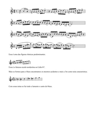 Essa é uma das figuras rítmicas predominantes.




Essa é a famosa escala nordestina ou Lídio b7.

Mais se formos para o blues encontramos os mesmos acidentes e mais a 3m como nota característica.




Com essas notas se faz todo o lamento e canto do blues.
 