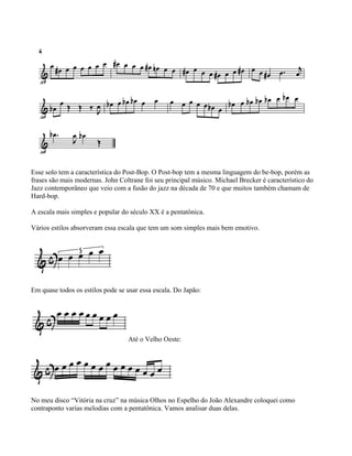 Esse solo tem a característica do Post-Bop. O Post-bop tem a mesma linguagem do be-bop, porém as
frases são mais modernas. John Coltrane foi seu principal músico. Michael Brecker é característico do
Jazz contemporâneo que veio com a fusão do jazz na década de 70 e que muitos também chamam de
Hard-bop.

A escala mais simples e popular do século XX é a pentatônica.

Vários estilos absorveram essa escala que tem um som simples mais bem emotivo.




Em quase todos os estilos pode se usar essa escala. Do Japão:




                                  Até o Velho Oeste:




No meu disco “Vitória na cruz” na música Olhos no Espelho do João Alexandre coloquei como
contraponto varias melodias com a pentatônica. Vamos analisar duas delas.
 