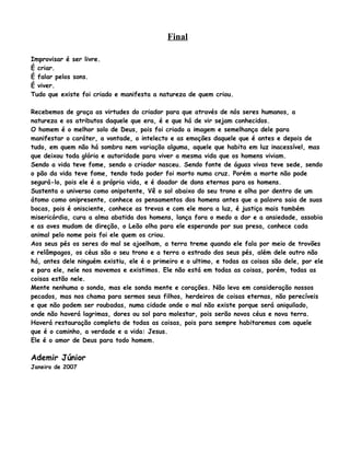 Final

Improvisar é ser livre.
É criar.
É falar pelos sons.
É viver.
Tudo que existe foi criado e manifesta a natureza de quem criou.

Recebemos de graça as virtudes do criador para que através de nós seres humanos, a
natureza e os atributos daquele que era, é e que há de vir sejam conhecidos.
O homem é o melhor solo de Deus, pois foi criado a imagem e semelhança dele para
manifestar o caráter, a vontade, o intelecto e as emoções daquele que é antes e depois de
tudo, em quem não há sombra nem variação alguma, aquele que habita em luz inacessível, mas
que deixou toda glória e autoridade para viver a mesma vida que os homens viviam.
Sendo a vida teve fome, sendo o criador nasceu. Sendo fonte de águas vivas teve sede, sendo
o pão da vida teve fome, tendo todo poder foi morto numa cruz. Porém a morte não pode
segurá-lo, pois ele é a própria vida, e é doador de dons eternos para os homens.
Sustenta o universo como onipotente, Vê o sol abaixo do seu trono e olha por dentro de um
átomo como onipresente, conhece os pensamentos dos homens antes que a palavra saia de suas
bocas, pois é onisciente, conhece as trevas e com ele mora a luz, é justiça mais também
misericórdia, cura a alma abatida dos homens, lança fora o medo a dor e a ansiedade, assobia
e as aves mudam de direção, o Leão olha para ele esperando por sua presa, conhece cada
animal pelo nome pois foi ele quem os criou.
Aos seus pés os seres do mal se ajoelham, a terra treme quando ele fala por meio de trovões
e relâmpagos, os céus são o seu trono e a terra o estrado dos seus pés, além dele outro não
há, antes dele ninguém existiu, ele é o primeiro e o ultimo, e todas as coisas são dele, por ele
e para ele, nele nos movemos e existimos. Ele não está em todas as coisas, porém, todas as
coisas estão nele.
Mente nenhuma o sonda, mas ele sonda mente e corações. Não leva em consideração nossos
pecados, mas nos chama para sermos seus filhos, herdeiros de coisas eternas, não perecíveis
e que não podem ser roubadas, numa cidade onde o mal não existe porque será aniquilado,
onde não haverá lagrimas, dores ou sol para molestar, pois serão novos céus e nova terra.
Haverá restauração completa de todas as coisas, pois para sempre habitaremos com aquele
que é o caminho, a verdade e a vida: Jesus.
Ele é o amor de Deus para todo homem.

Ademir Júnior
Janeiro de 2007
 