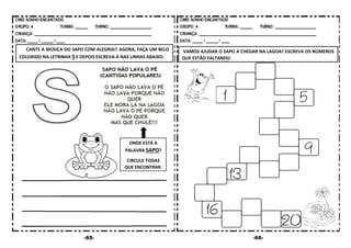 -65- -66-
CANTE A MÚSICA DO SAPO COM ALEGRIA!! AGORA, FAÇA UM BELO
COLORIDO NA LETRINHA S E DEPOIS ESCREVA-A NAS LINHAS ABAIXO:
VAMOS AJUDAR O SAPO A CHEGAR NA LAGOA? ESCREVA OS NÚMEROS
QUE ESTÃO FALTANDO.
ONDE ESTÁ A
PALAVRA SAPO?
CIRCULE TODAS
QUE ENCONTRAR.
 