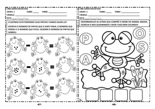-67- -68-
O SAPINHO ESTÁ PERDENDO SUAS PINTAS!! VAMOS AJUDÁ-LO?
ESCREVA O NÚMERO DE PINTAS QUE O SAPO TINHA, O NÚMERO QUE
PERDEU E O NÚMERO QUE FICOU. DESENHE O NÚMERO DE PINTAS QUE
SOBROU.
DESEMBARALHE AS LETRAS QUE COMPÕE O NOME DO ANIMAL ABAIXO,
ESCREVA-O NOS QUADRINHOS E DEIXE TUDO BEM COLORIDO!
 