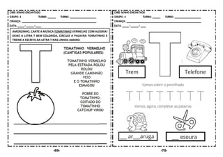 -69- -70-
AMORZINHO, CANTE A MÚSICA TOMATINHO VERMELHO COM ALEGRIA!
DEIXE A LETRA T BEM COLORIDA, CIRCULE A PALAVRA TOMATINHO E
TREINE A ESCRITA DA LETRA T NAS LINHAS ABAIXO:
 