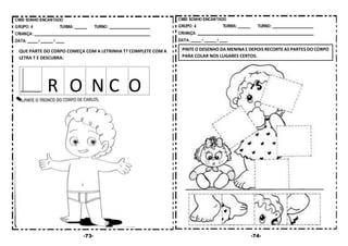 -73- -74-
QUE PARTE DO CORPO COMEÇA COM A LETRINHA T? COMPLETE COM A
LETRA T E DESCUBRA:
R O N C O
PINTE O DESENHO DA MENINA E DEPOIS RECORTE AS PARTES DO CORPO
PARA COLAR NOS LUGARES CERTOS.
 