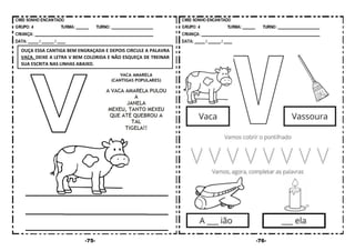 -75- -76-
OUÇA ESSA CANTIGA BEM ENGRAÇADA E DEPOIS CIRCULE A PALAVRA
VACA. DEIXE A LETRA V BEM COLORIDA E NÃO ESQUEÇA DE TREINAR
SUA ESCRITA NAS LINHAS ABAIXO.
 