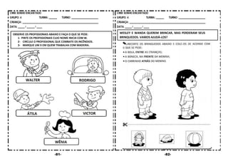 -81- -82-
OBSERVE OS PROFISSIONAIS ABAIXO E FAÇA O QUE SE PEDE:
1- PINTE OS PROFISSIONAIS CUJO NOME INICIA COM W.
2- CIRCULE O PROFISSIONAL QUE COMBATE OS INCÊNDIOS.
3- MARQUE UM X EM QUEM TRABALHA COM MADEIRA.
WESLEY E WANDA QUEREM BRINCAR, MAS PERDERAM SEUS
BRINQUEDOS. VAMOS AJUDÁ-LOS?
 