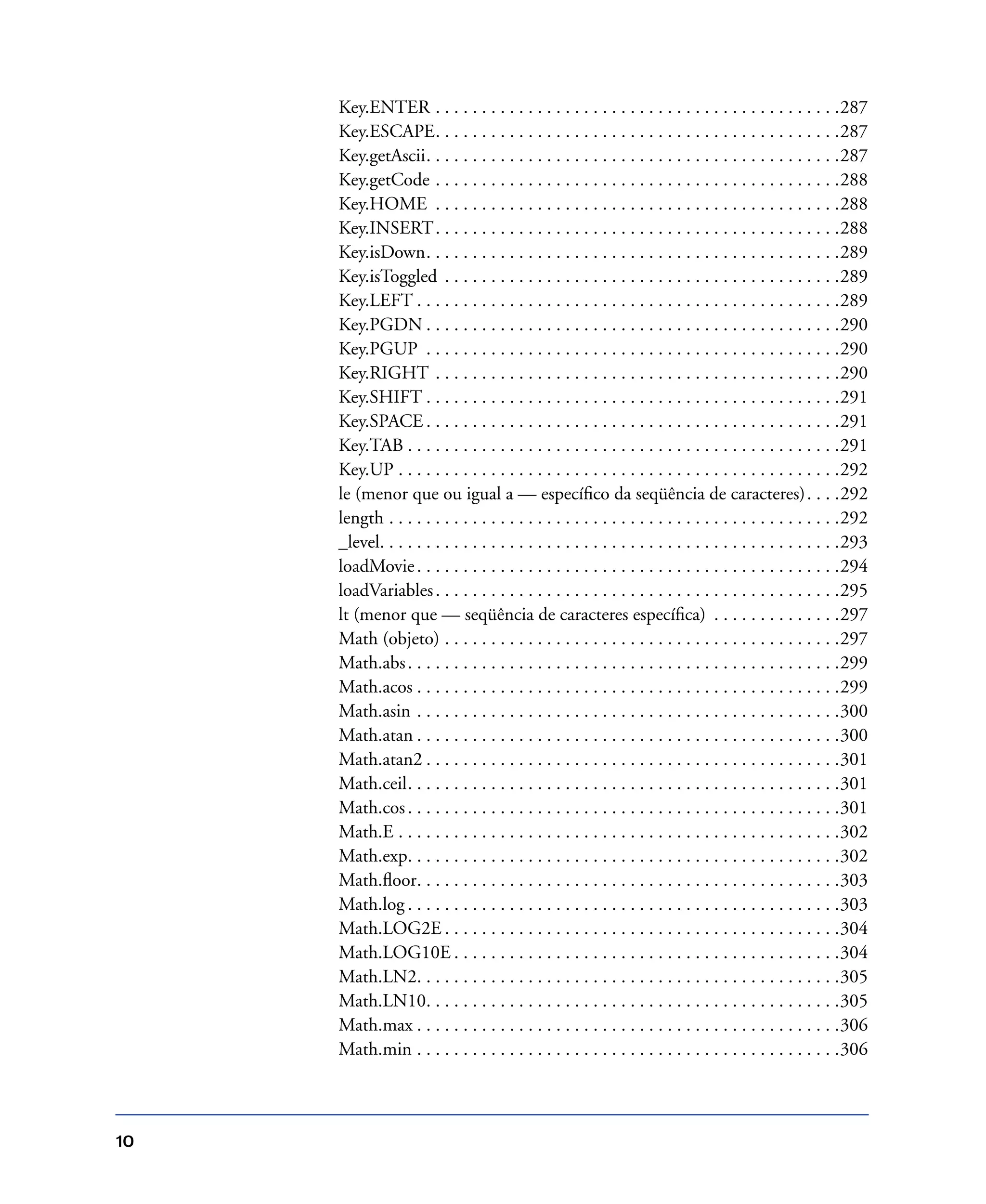 10
Key.ENTER . . . . . . . . . . . . . . . . . . . . . . . . . . . . . . . . . . . . . . . . . . . .287
Key.ESCAPE. . . . . . . . . . . . . . . . . . . . . . . . . . . . . . . . . . . . . . . . . . . .287
Key.getAscii. . . . . . . . . . . . . . . . . . . . . . . . . . . . . . . . . . . . . . . . . . . . .287
Key.getCode . . . . . . . . . . . . . . . . . . . . . . . . . . . . . . . . . . . . . . . . . . . .288
Key.HOME . . . . . . . . . . . . . . . . . . . . . . . . . . . . . . . . . . . . . . . . . . . .288
Key.INSERT. . . . . . . . . . . . . . . . . . . . . . . . . . . . . . . . . . . . . . . . . . . .288
Key.isDown. . . . . . . . . . . . . . . . . . . . . . . . . . . . . . . . . . . . . . . . . . . . .289
Key.isToggled . . . . . . . . . . . . . . . . . . . . . . . . . . . . . . . . . . . . . . . . . . .289
Key.LEFT . . . . . . . . . . . . . . . . . . . . . . . . . . . . . . . . . . . . . . . . . . . . . .289
Key.PGDN . . . . . . . . . . . . . . . . . . . . . . . . . . . . . . . . . . . . . . . . . . . . .290
Key.PGUP . . . . . . . . . . . . . . . . . . . . . . . . . . . . . . . . . . . . . . . . . . . . .290
Key.RIGHT . . . . . . . . . . . . . . . . . . . . . . . . . . . . . . . . . . . . . . . . . . . .290
Key.SHIFT . . . . . . . . . . . . . . . . . . . . . . . . . . . . . . . . . . . . . . . . . . . . .291
Key.SPACE . . . . . . . . . . . . . . . . . . . . . . . . . . . . . . . . . . . . . . . . . . . . .291
Key.TAB . . . . . . . . . . . . . . . . . . . . . . . . . . . . . . . . . . . . . . . . . . . . . . .291
Key.UP . . . . . . . . . . . . . . . . . . . . . . . . . . . . . . . . . . . . . . . . . . . . . . . .292
le (menor que ou igual a — especíﬁco da seqüência de caracteres). . . .292
length . . . . . . . . . . . . . . . . . . . . . . . . . . . . . . . . . . . . . . . . . . . . . . . . .292
_level. . . . . . . . . . . . . . . . . . . . . . . . . . . . . . . . . . . . . . . . . . . . . . . . . .293
loadMovie. . . . . . . . . . . . . . . . . . . . . . . . . . . . . . . . . . . . . . . . . . . . . .294
loadVariables. . . . . . . . . . . . . . . . . . . . . . . . . . . . . . . . . . . . . . . . . . . .295
lt (menor que — seqüência de caracteres especíﬁca) . . . . . . . . . . . . . .297
Math (objeto) . . . . . . . . . . . . . . . . . . . . . . . . . . . . . . . . . . . . . . . . . . .297
Math.abs. . . . . . . . . . . . . . . . . . . . . . . . . . . . . . . . . . . . . . . . . . . . . . .299
Math.acos . . . . . . . . . . . . . . . . . . . . . . . . . . . . . . . . . . . . . . . . . . . . . .299
Math.asin . . . . . . . . . . . . . . . . . . . . . . . . . . . . . . . . . . . . . . . . . . . . . .300
Math.atan . . . . . . . . . . . . . . . . . . . . . . . . . . . . . . . . . . . . . . . . . . . . . .300
Math.atan2 . . . . . . . . . . . . . . . . . . . . . . . . . . . . . . . . . . . . . . . . . . . . .301
Math.ceil. . . . . . . . . . . . . . . . . . . . . . . . . . . . . . . . . . . . . . . . . . . . . . .301
Math.cos. . . . . . . . . . . . . . . . . . . . . . . . . . . . . . . . . . . . . . . . . . . . . . .301
Math.E . . . . . . . . . . . . . . . . . . . . . . . . . . . . . . . . . . . . . . . . . . . . . . . .302
Math.exp. . . . . . . . . . . . . . . . . . . . . . . . . . . . . . . . . . . . . . . . . . . . . . .302
Math.ﬂoor. . . . . . . . . . . . . . . . . . . . . . . . . . . . . . . . . . . . . . . . . . . . . .303
Math.log . . . . . . . . . . . . . . . . . . . . . . . . . . . . . . . . . . . . . . . . . . . . . . .303
Math.LOG2E . . . . . . . . . . . . . . . . . . . . . . . . . . . . . . . . . . . . . . . . . . .304
Math.LOG10E . . . . . . . . . . . . . . . . . . . . . . . . . . . . . . . . . . . . . . . . . .304
Math.LN2. . . . . . . . . . . . . . . . . . . . . . . . . . . . . . . . . . . . . . . . . . . . . .305
Math.LN10. . . . . . . . . . . . . . . . . . . . . . . . . . . . . . . . . . . . . . . . . . . . .305
Math.max . . . . . . . . . . . . . . . . . . . . . . . . . . . . . . . . . . . . . . . . . . . . . .306
Math.min . . . . . . . . . . . . . . . . . . . . . . . . . . . . . . . . . . . . . . . . . . . . . .306
 