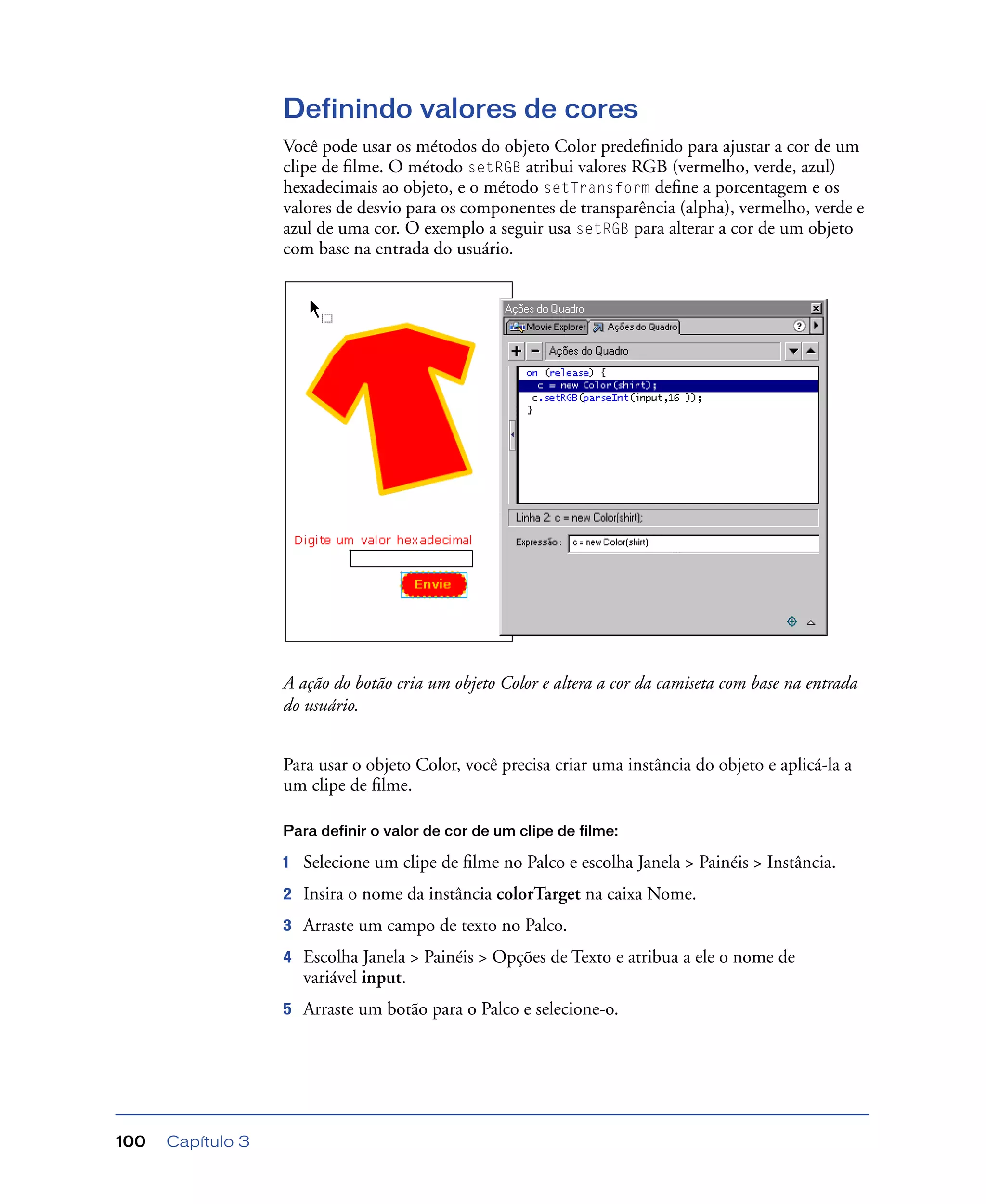 Capítulo 3100
Definindo valores de cores
Você pode usar os métodos do objeto Color predeﬁnido para ajustar a cor de um
clipe de ﬁlme. O método setRGB atribui valores RGB (vermelho, verde, azul)
hexadecimais ao objeto, e o método setTransform deﬁne a porcentagem e os
valores de desvio para os componentes de transparência (alpha), vermelho, verde e
azul de uma cor. O exemplo a seguir usa setRGB para alterar a cor de um objeto
com base na entrada do usuário.
A ação do botão cria um objeto Color e altera a cor da camiseta com base na entrada
do usuário.
Para usar o objeto Color, você precisa criar uma instância do objeto e aplicá-la a
um clipe de ﬁlme.
Para definir o valor de cor de um clipe de filme:
1 Selecione um clipe de ﬁlme no Palco e escolha Janela > Painéis > Instância.
2 Insira o nome da instância colorTarget na caixa Nome.
3 Arraste um campo de texto no Palco.
4 Escolha Janela > Painéis > Opções de Texto e atribua a ele o nome de
variável input.
5 Arraste um botão para o Palco e selecione-o.
 