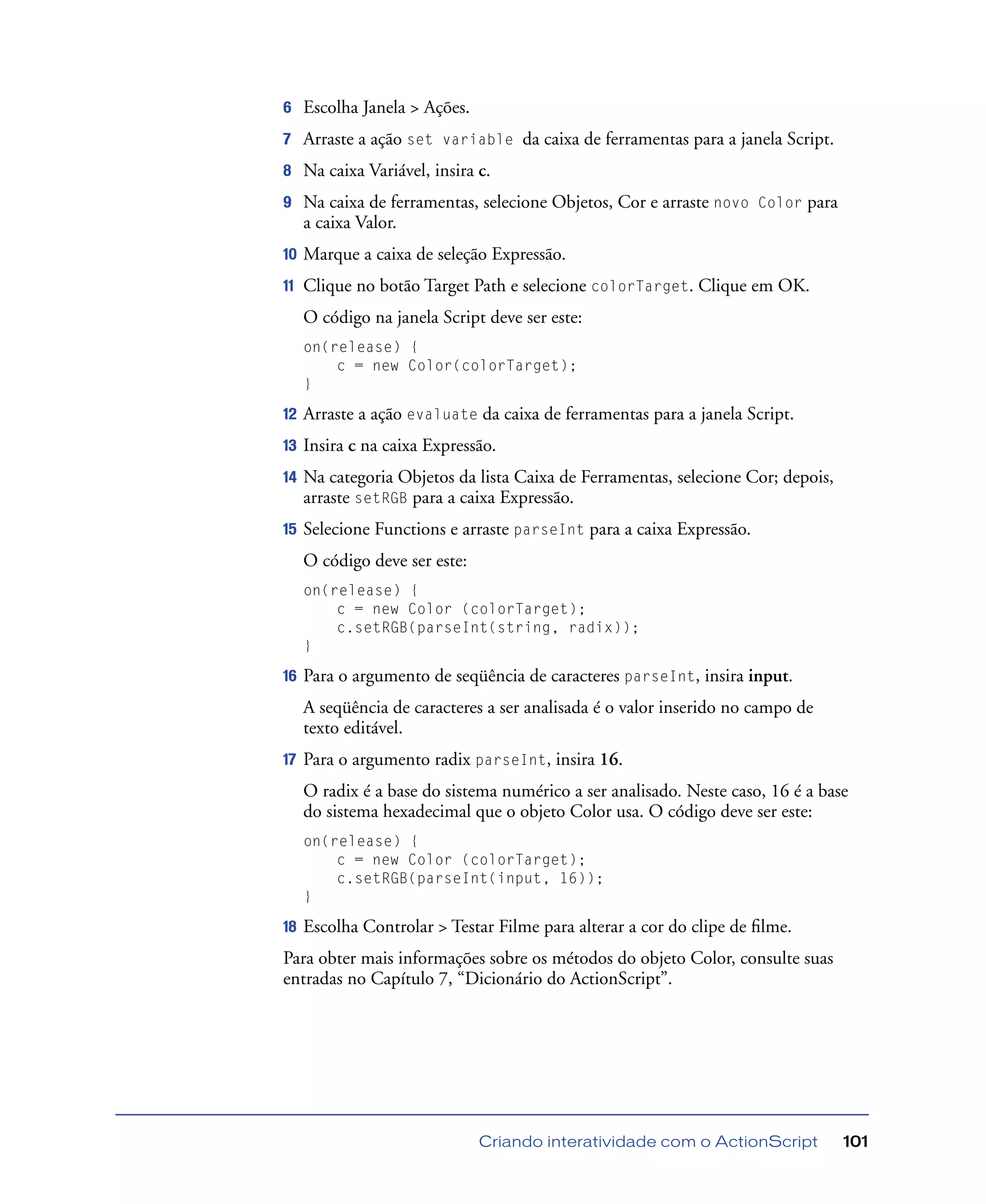 Criando interatividade com o ActionScript 101
6 Escolha Janela > Ações.
7 Arraste a ação set variable da caixa de ferramentas para a janela Script.
8 Na caixa Variável, insira c.
9 Na caixa de ferramentas, selecione Objetos, Cor e arraste novo Color para
a caixa Valor.
10 Marque a caixa de seleção Expressão.
11 Clique no botão Target Path e selecione colorTarget. Clique em OK.
O código na janela Script deve ser este:
on(release) {
c = new Color(colorTarget);
}
12 Arraste a ação evaluate da caixa de ferramentas para a janela Script.
13 Insira c na caixa Expressão.
14 Na categoria Objetos da lista Caixa de Ferramentas, selecione Cor; depois,
arraste setRGB para a caixa Expressão.
15 Selecione Functions e arraste parseInt para a caixa Expressão.
O código deve ser este:
on(release) {
c = new Color (colorTarget);
c.setRGB(parseInt(string, radix));
}
16 Para o argumento de seqüência de caracteres parseInt, insira input.
A seqüência de caracteres a ser analisada é o valor inserido no campo de
texto editável.
17 Para o argumento radix parseInt, insira 16.
O radix é a base do sistema numérico a ser analisado. Neste caso, 16 é a base
do sistema hexadecimal que o objeto Color usa. O código deve ser este:
on(release) {
c = new Color (colorTarget);
c.setRGB(parseInt(input, 16));
}
18 Escolha Controlar > Testar Filme para alterar a cor do clipe de ﬁlme.
Para obter mais informações sobre os métodos do objeto Color, consulte suas
entradas no Capítulo 7, “Dicionário do ActionScript”.
 