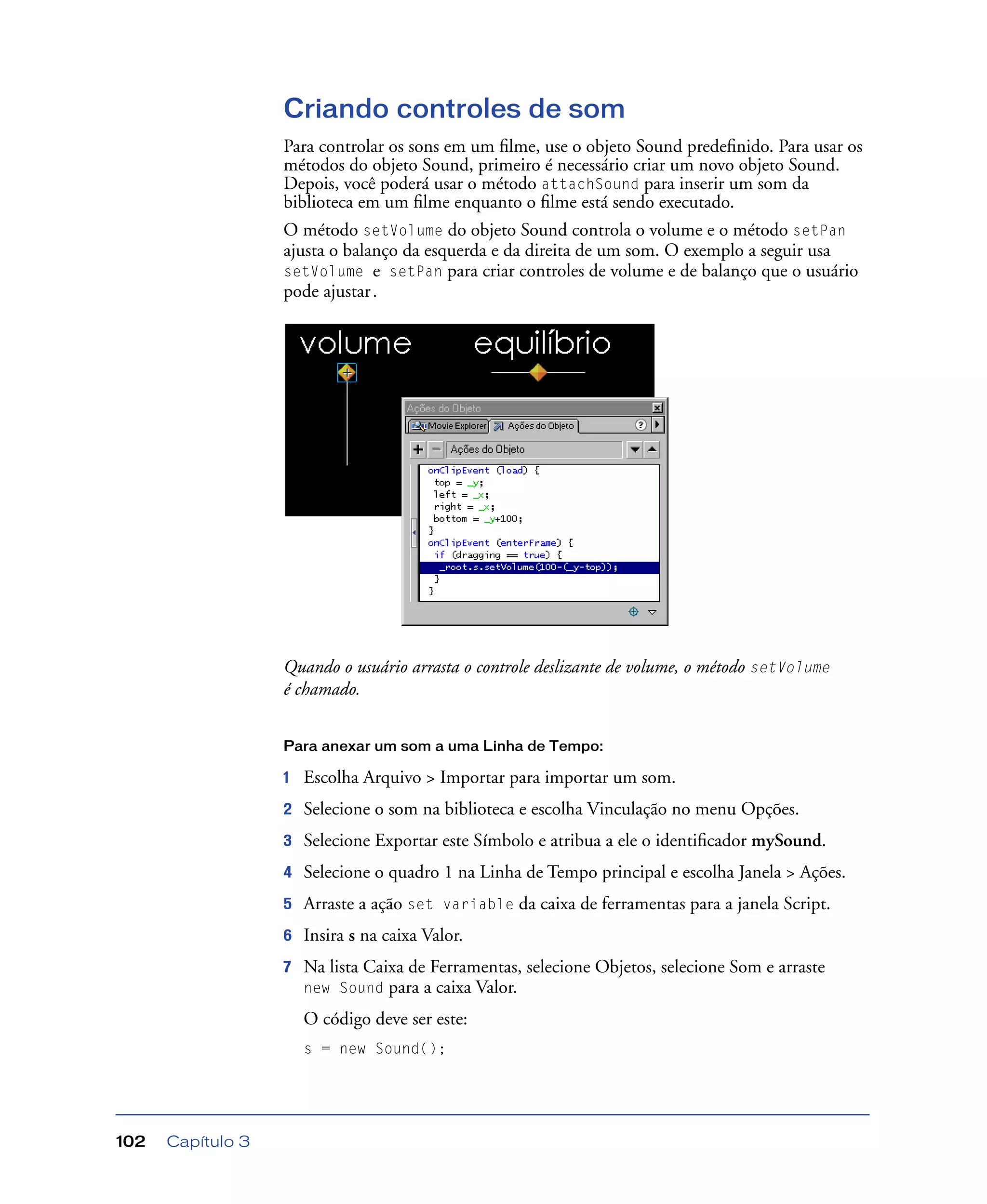 Capítulo 3102
Criando controles de som
Para controlar os sons em um ﬁlme, use o objeto Sound predeﬁnido. Para usar os
métodos do objeto Sound, primeiro é necessário criar um novo objeto Sound.
Depois, você poderá usar o método attachSound para inserir um som da
biblioteca em um ﬁlme enquanto o ﬁlme está sendo executado.
O método setVolume do objeto Sound controla o volume e o método setPan
ajusta o balanço da esquerda e da direita de um som. O exemplo a seguir usa
setVolume e setPan para criar controles de volume e de balanço que o usuário
pode ajustar.
Quando o usuário arrasta o controle deslizante de volume, o método setVolume
é chamado.
Para anexar um som a uma Linha de Tempo:
1 Escolha Arquivo > Importar para importar um som.
2 Selecione o som na biblioteca e escolha Vinculação no menu Opções.
3 Selecione Exportar este Símbolo e atribua a ele o identiﬁcador mySound.
4 Selecione o quadro 1 na Linha de Tempo principal e escolha Janela > Ações.
5 Arraste a ação set variable da caixa de ferramentas para a janela Script.
6 Insira s na caixa Valor.
7 Na lista Caixa de Ferramentas, selecione Objetos, selecione Som e arraste
new Sound para a caixa Valor.
O código deve ser este:
s = new Sound();
 