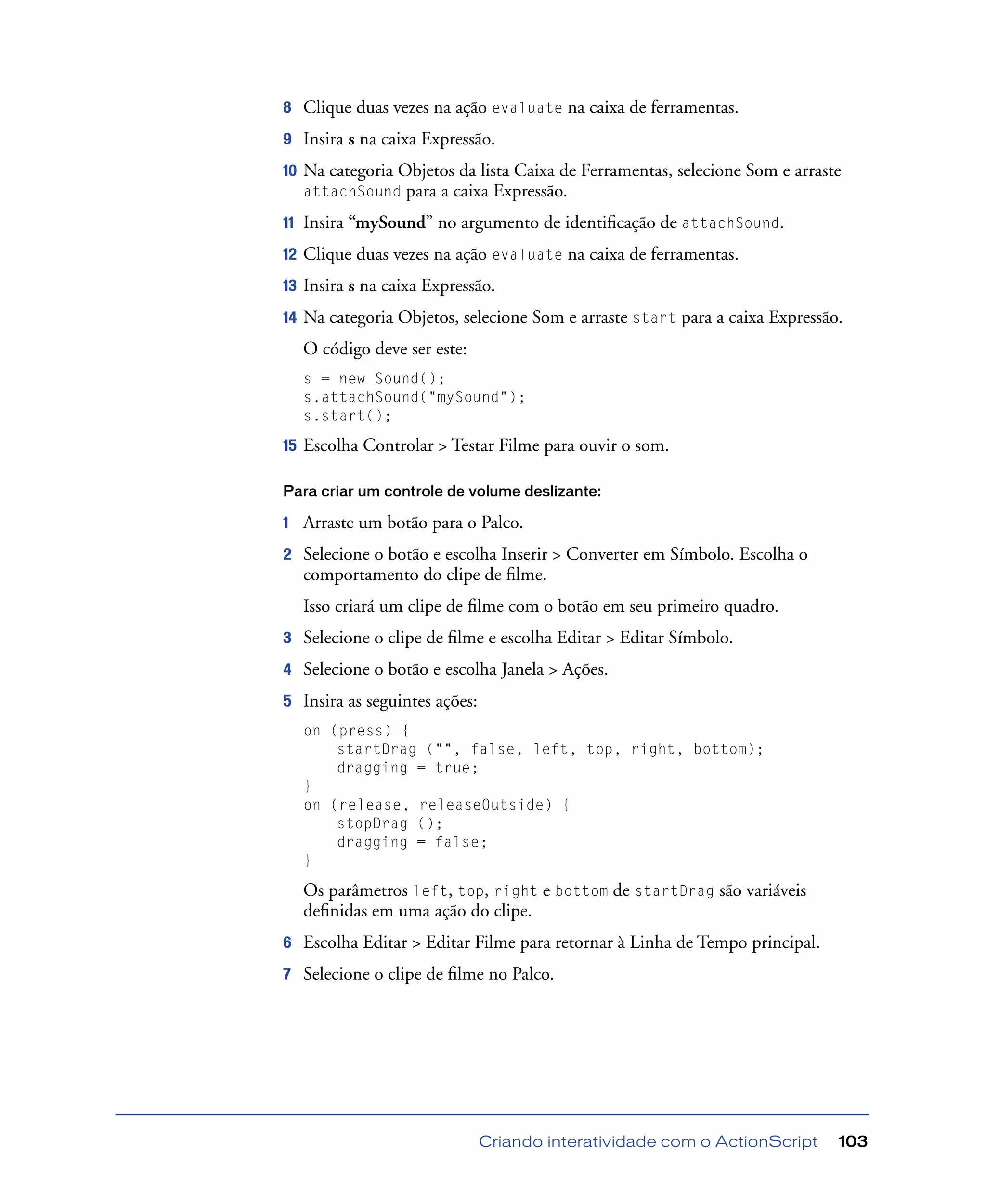 Criando interatividade com o ActionScript 103
8 Clique duas vezes na ação evaluate na caixa de ferramentas.
9 Insira s na caixa Expressão.
10 Na categoria Objetos da lista Caixa de Ferramentas, selecione Som e arraste
attachSound para a caixa Expressão.
11 Insira “mySound” no argumento de identiﬁcação de attachSound.
12 Clique duas vezes na ação evaluate na caixa de ferramentas.
13 Insira s na caixa Expressão.
14 Na categoria Objetos, selecione Som e arraste start para a caixa Expressão.
O código deve ser este:
s = new Sound();
s.attachSound("mySound");
s.start();
15 Escolha Controlar > Testar Filme para ouvir o som.
Para criar um controle de volume deslizante:
1 Arraste um botão para o Palco.
2 Selecione o botão e escolha Inserir > Converter em Símbolo. Escolha o
comportamento do clipe de ﬁlme.
Isso criará um clipe de ﬁlme com o botão em seu primeiro quadro.
3 Selecione o clipe de ﬁlme e escolha Editar > Editar Símbolo.
4 Selecione o botão e escolha Janela > Ações.
5 Insira as seguintes ações:
on (press) {
startDrag ("", false, left, top, right, bottom);
dragging = true;
}
on (release, releaseOutside) {
stopDrag ();
dragging = false;
}
Os parâmetros left, top, right e bottom de startDrag são variáveis
deﬁnidas em uma ação do clipe.
6 Escolha Editar > Editar Filme para retornar à Linha de Tempo principal.
7 Selecione o clipe de ﬁlme no Palco.
 