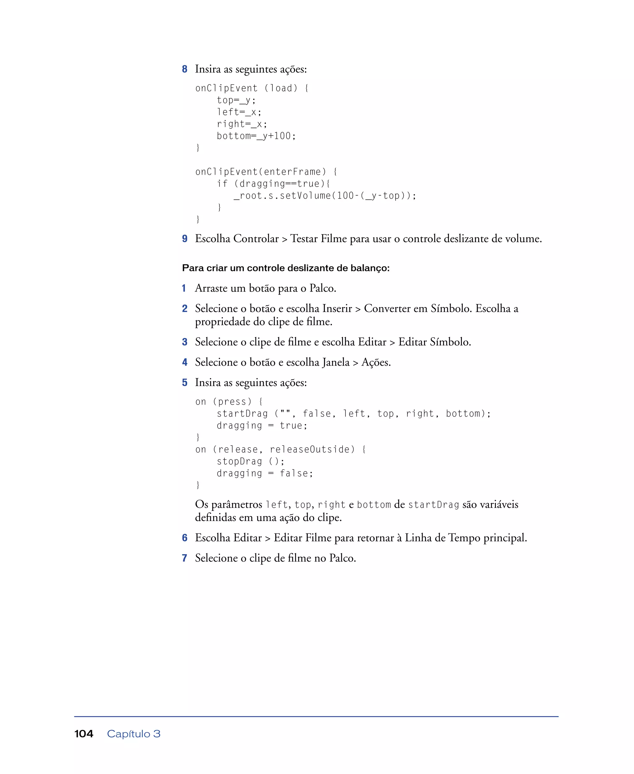 Capítulo 3104
8 Insira as seguintes ações:
onClipEvent (load) {
top=_y;
left=_x;
right=_x;
bottom=_y+100;
}
onClipEvent(enterFrame) {
if (dragging==true){
_root.s.setVolume(100-(_y-top));
}
}
9 Escolha Controlar > Testar Filme para usar o controle deslizante de volume.
Para criar um controle deslizante de balanço:
1 Arraste um botão para o Palco.
2 Selecione o botão e escolha Inserir > Converter em Símbolo. Escolha a
propriedade do clipe de ﬁlme.
3 Selecione o clipe de ﬁlme e escolha Editar > Editar Símbolo.
4 Selecione o botão e escolha Janela > Ações.
5 Insira as seguintes ações:
on (press) {
startDrag ("", false, left, top, right, bottom);
dragging = true;
}
on (release, releaseOutside) {
stopDrag ();
dragging = false;
}
Os parâmetros left, top, right e bottom de startDrag são variáveis
deﬁnidas em uma ação do clipe.
6 Escolha Editar > Editar Filme para retornar à Linha de Tempo principal.
7 Selecione o clipe de ﬁlme no Palco.
 