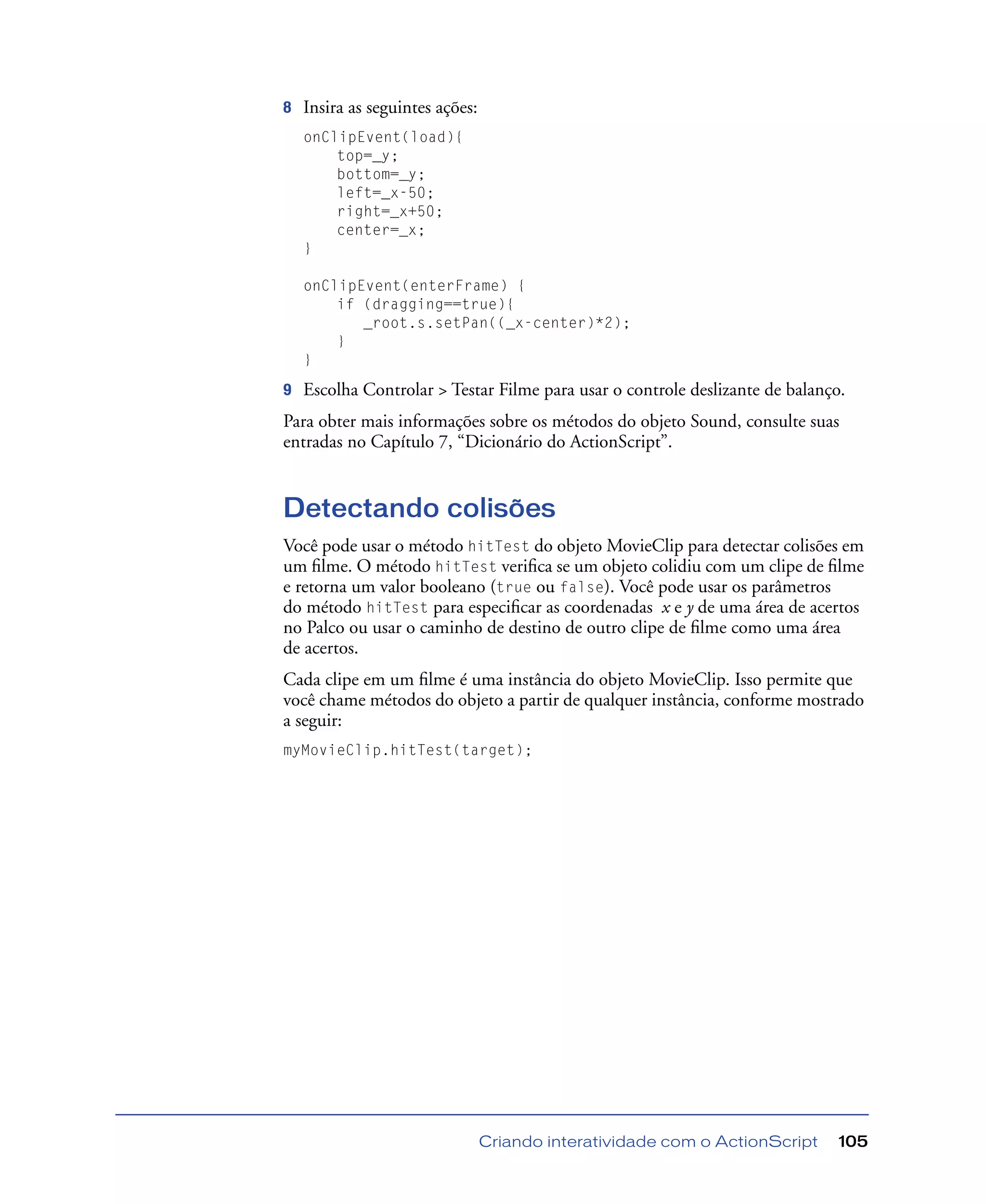 Criando interatividade com o ActionScript 105
8 Insira as seguintes ações:
onClipEvent(load){
top=_y;
bottom=_y;
left=_x-50;
right=_x+50;
center=_x;
}
onClipEvent(enterFrame) {
if (dragging==true){
_root.s.setPan((_x-center)*2);
}
}
9 Escolha Controlar > Testar Filme para usar o controle deslizante de balanço.
Para obter mais informações sobre os métodos do objeto Sound, consulte suas
entradas no Capítulo 7, “Dicionário do ActionScript”.
Detectando colisões
Você pode usar o método hitTest do objeto MovieClip para detectar colisões em
um ﬁlme. O método hitTest veriﬁca se um objeto colidiu com um clipe de ﬁlme
e retorna um valor booleano (true ou false). Você pode usar os parâmetros
do método hitTest para especiﬁcar as coordenadas x e y de uma área de acertos
no Palco ou usar o caminho de destino de outro clipe de ﬁlme como uma área
de acertos.
Cada clipe em um ﬁlme é uma instância do objeto MovieClip. Isso permite que
você chame métodos do objeto a partir de qualquer instância, conforme mostrado
a seguir:
myMovieClip.hitTest(target);
 