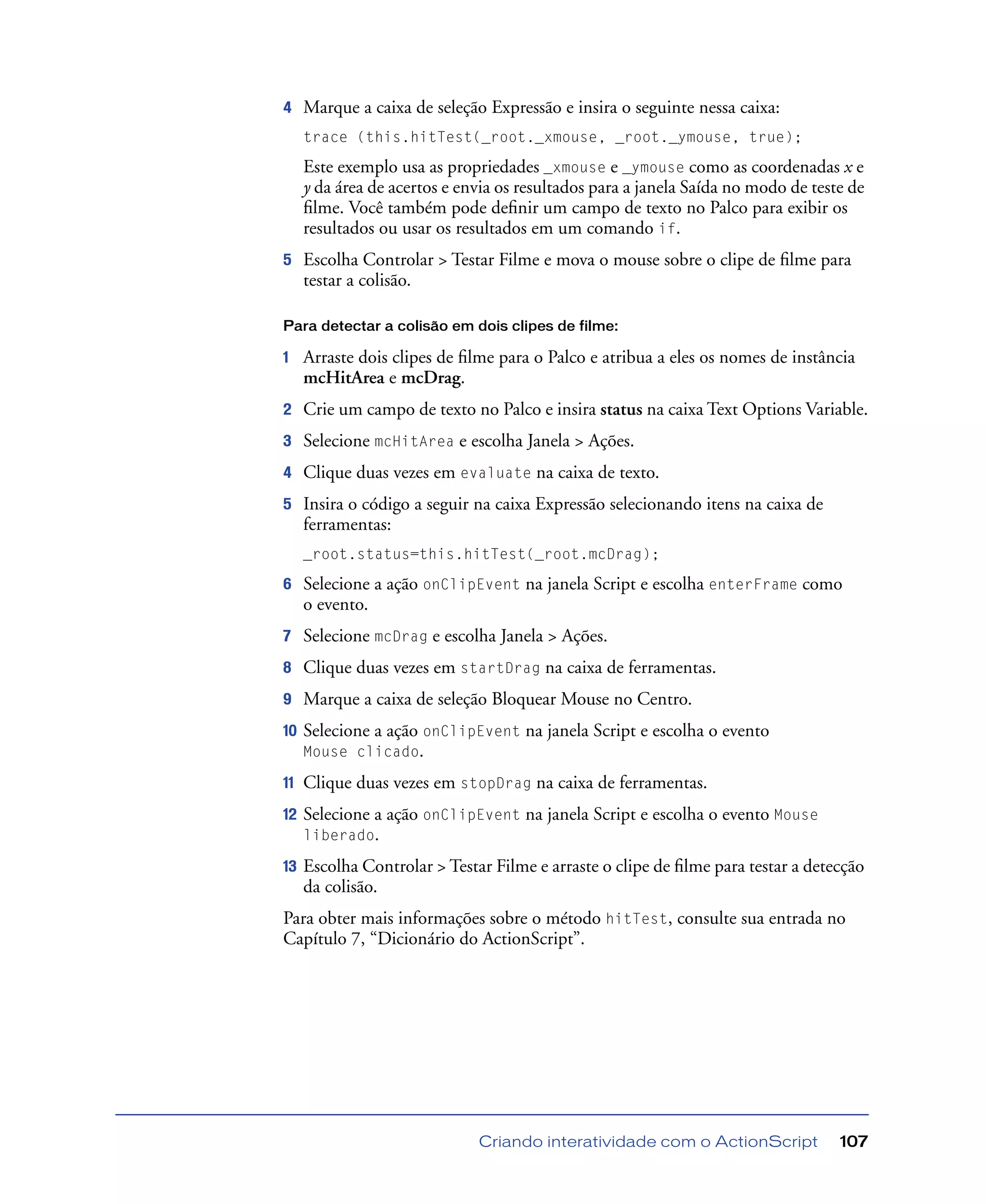 Criando interatividade com o ActionScript 107
4 Marque a caixa de seleção Expressão e insira o seguinte nessa caixa:
trace (this.hitTest(_root._xmouse, _root._ymouse, true);
Este exemplo usa as propriedades _xmouse e _ymouse como as coordenadas x e
y da área de acertos e envia os resultados para a janela Saída no modo de teste de
ﬁlme. Você também pode deﬁnir um campo de texto no Palco para exibir os
resultados ou usar os resultados em um comando if.
5 Escolha Controlar > Testar Filme e mova o mouse sobre o clipe de ﬁlme para
testar a colisão.
Para detectar a colisão em dois clipes de filme:
1 Arraste dois clipes de ﬁlme para o Palco e atribua a eles os nomes de instância
mcHitArea e mcDrag.
2 Crie um campo de texto no Palco e insira status na caixa Text Options Variable.
3 Selecione mcHitArea e escolha Janela > Ações.
4 Clique duas vezes em evaluate na caixa de texto.
5 Insira o código a seguir na caixa Expressão selecionando itens na caixa de
ferramentas:
_root.status=this.hitTest(_root.mcDrag);
6 Selecione a ação onClipEvent na janela Script e escolha enterFrame como
o evento.
7 Selecione mcDrag e escolha Janela > Ações.
8 Clique duas vezes em startDrag na caixa de ferramentas.
9 Marque a caixa de seleção Bloquear Mouse no Centro.
10 Selecione a ação onClipEvent na janela Script e escolha o evento
Mouse clicado.
11 Clique duas vezes em stopDrag na caixa de ferramentas.
12 Selecione a ação onClipEvent na janela Script e escolha o evento Mouse
liberado.
13 Escolha Controlar > Testar Filme e arraste o clipe de ﬁlme para testar a detecção
da colisão.
Para obter mais informações sobre o método hitTest, consulte sua entrada no
Capítulo 7, “Dicionário do ActionScript”.
 