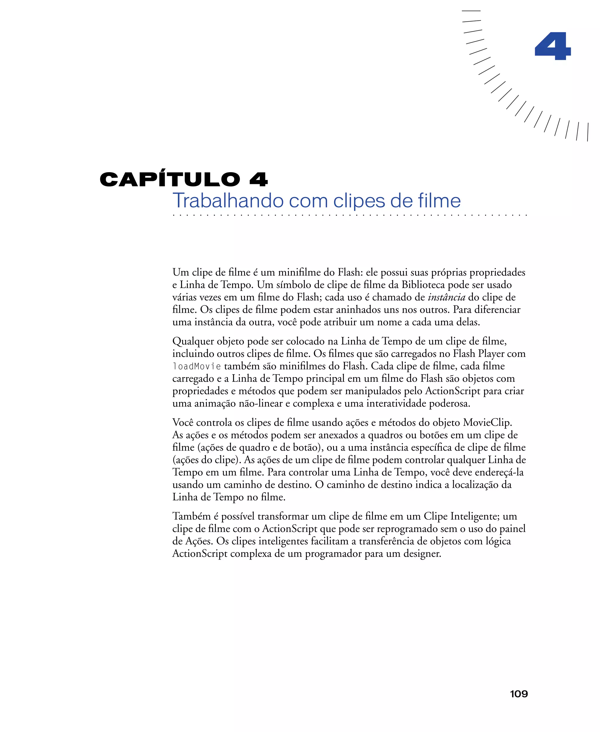 109
4
CAPÍTULO 4
. . . . . . . . . . . . . . . . . . . . . . . . . . . . . . . . . . . . . . . . . . . . . . . . . . . . . . . .. . . . . . . . . . . . . . . . . . . . . . . . . . . . . . . . . . . . . . . . . . . . . . . . . . . . .
Trabalhando com clipes de filme
Um clipe de ﬁlme é um miniﬁlme do Flash: ele possui suas próprias propriedades
e Linha de Tempo. Um símbolo de clipe de ﬁlme da Biblioteca pode ser usado
várias vezes em um ﬁlme do Flash; cada uso é chamado de instância do clipe de
ﬁlme. Os clipes de ﬁlme podem estar aninhados uns nos outros. Para diferenciar
uma instância da outra, você pode atribuir um nome a cada uma delas.
Qualquer objeto pode ser colocado na Linha de Tempo de um clipe de ﬁlme,
incluindo outros clipes de ﬁlme. Os ﬁlmes que são carregados no Flash Player com
loadMovie também são miniﬁlmes do Flash. Cada clipe de ﬁlme, cada ﬁlme
carregado e a Linha de Tempo principal em um ﬁlme do Flash são objetos com
propriedades e métodos que podem ser manipulados pelo ActionScript para criar
uma animação não-linear e complexa e uma interatividade poderosa.
Você controla os clipes de ﬁlme usando ações e métodos do objeto MovieClip.
As ações e os métodos podem ser anexados a quadros ou botões em um clipe de
ﬁlme (ações de quadro e de botão), ou a uma instância especíﬁca de clipe de ﬁlme
(ações do clipe). As ações de um clipe de ﬁlme podem controlar qualquer Linha de
Tempo em um ﬁlme. Para controlar uma Linha de Tempo, você deve endereçá-la
usando um caminho de destino. O caminho de destino indica a localização da
Linha de Tempo no ﬁlme.
Também é possível transformar um clipe de ﬁlme em um Clipe Inteligente; um
clipe de ﬁlme com o ActionScript que pode ser reprogramado sem o uso do painel
de Ações. Os clipes inteligentes facilitam a transferência de objetos com lógica
ActionScript complexa de um programador para um designer.
 