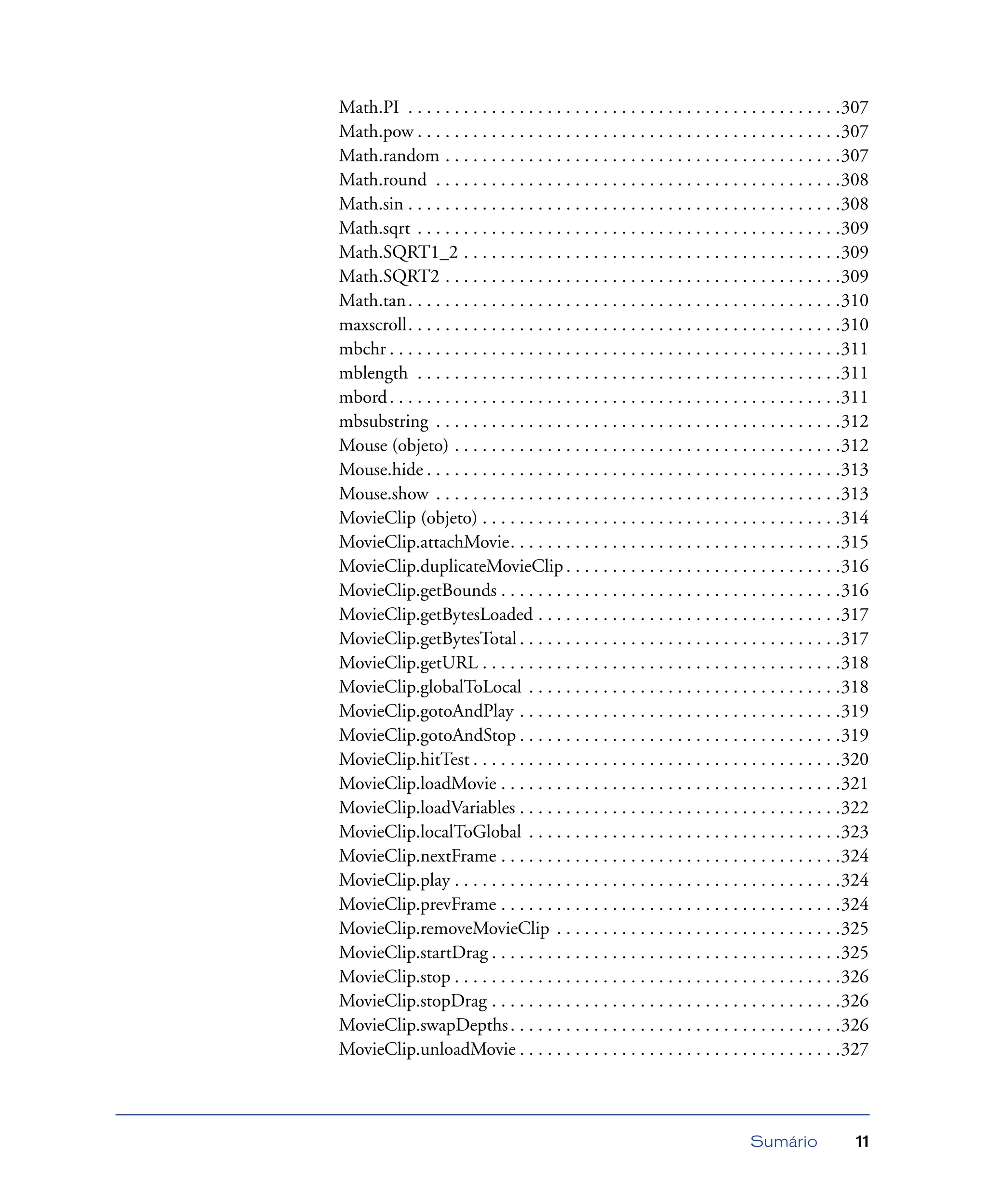 Sumário 11
Math.PI . . . . . . . . . . . . . . . . . . . . . . . . . . . . . . . . . . . . . . . . . . . . . . .307
Math.pow . . . . . . . . . . . . . . . . . . . . . . . . . . . . . . . . . . . . . . . . . . . . . .307
Math.random . . . . . . . . . . . . . . . . . . . . . . . . . . . . . . . . . . . . . . . . . . .307
Math.round . . . . . . . . . . . . . . . . . . . . . . . . . . . . . . . . . . . . . . . . . . . .308
Math.sin . . . . . . . . . . . . . . . . . . . . . . . . . . . . . . . . . . . . . . . . . . . . . . .308
Math.sqrt . . . . . . . . . . . . . . . . . . . . . . . . . . . . . . . . . . . . . . . . . . . . . .309
Math.SQRT1_2 . . . . . . . . . . . . . . . . . . . . . . . . . . . . . . . . . . . . . . . . .309
Math.SQRT2 . . . . . . . . . . . . . . . . . . . . . . . . . . . . . . . . . . . . . . . . . . .309
Math.tan. . . . . . . . . . . . . . . . . . . . . . . . . . . . . . . . . . . . . . . . . . . . . . .310
maxscroll. . . . . . . . . . . . . . . . . . . . . . . . . . . . . . . . . . . . . . . . . . . . . . .310
mbchr . . . . . . . . . . . . . . . . . . . . . . . . . . . . . . . . . . . . . . . . . . . . . . . . .311
mblength . . . . . . . . . . . . . . . . . . . . . . . . . . . . . . . . . . . . . . . . . . . . . .311
mbord. . . . . . . . . . . . . . . . . . . . . . . . . . . . . . . . . . . . . . . . . . . . . . . . .311
mbsubstring . . . . . . . . . . . . . . . . . . . . . . . . . . . . . . . . . . . . . . . . . . . .312
Mouse (objeto) . . . . . . . . . . . . . . . . . . . . . . . . . . . . . . . . . . . . . . . . . .312
Mouse.hide . . . . . . . . . . . . . . . . . . . . . . . . . . . . . . . . . . . . . . . . . . . . .313
Mouse.show . . . . . . . . . . . . . . . . . . . . . . . . . . . . . . . . . . . . . . . . . . . .313
MovieClip (objeto) . . . . . . . . . . . . . . . . . . . . . . . . . . . . . . . . . . . . . . .314
MovieClip.attachMovie. . . . . . . . . . . . . . . . . . . . . . . . . . . . . . . . . . . .315
MovieClip.duplicateMovieClip . . . . . . . . . . . . . . . . . . . . . . . . . . . . . .316
MovieClip.getBounds . . . . . . . . . . . . . . . . . . . . . . . . . . . . . . . . . . . . .316
MovieClip.getBytesLoaded . . . . . . . . . . . . . . . . . . . . . . . . . . . . . . . . .317
MovieClip.getBytesTotal . . . . . . . . . . . . . . . . . . . . . . . . . . . . . . . . . . .317
MovieClip.getURL . . . . . . . . . . . . . . . . . . . . . . . . . . . . . . . . . . . . . . .318
MovieClip.globalToLocal . . . . . . . . . . . . . . . . . . . . . . . . . . . . . . . . . .318
MovieClip.gotoAndPlay . . . . . . . . . . . . . . . . . . . . . . . . . . . . . . . . . . .319
MovieClip.gotoAndStop . . . . . . . . . . . . . . . . . . . . . . . . . . . . . . . . . . .319
MovieClip.hitTest . . . . . . . . . . . . . . . . . . . . . . . . . . . . . . . . . . . . . . . .320
MovieClip.loadMovie . . . . . . . . . . . . . . . . . . . . . . . . . . . . . . . . . . . . .321
MovieClip.loadVariables . . . . . . . . . . . . . . . . . . . . . . . . . . . . . . . . . . .322
MovieClip.localToGlobal . . . . . . . . . . . . . . . . . . . . . . . . . . . . . . . . . .323
MovieClip.nextFrame . . . . . . . . . . . . . . . . . . . . . . . . . . . . . . . . . . . . .324
MovieClip.play . . . . . . . . . . . . . . . . . . . . . . . . . . . . . . . . . . . . . . . . . .324
MovieClip.prevFrame . . . . . . . . . . . . . . . . . . . . . . . . . . . . . . . . . . . . .324
MovieClip.removeMovieClip . . . . . . . . . . . . . . . . . . . . . . . . . . . . . . .325
MovieClip.startDrag . . . . . . . . . . . . . . . . . . . . . . . . . . . . . . . . . . . . . .325
MovieClip.stop . . . . . . . . . . . . . . . . . . . . . . . . . . . . . . . . . . . . . . . . . .326
MovieClip.stopDrag . . . . . . . . . . . . . . . . . . . . . . . . . . . . . . . . . . . . . .326
MovieClip.swapDepths. . . . . . . . . . . . . . . . . . . . . . . . . . . . . . . . . . . .326
MovieClip.unloadMovie . . . . . . . . . . . . . . . . . . . . . . . . . . . . . . . . . . .327
 