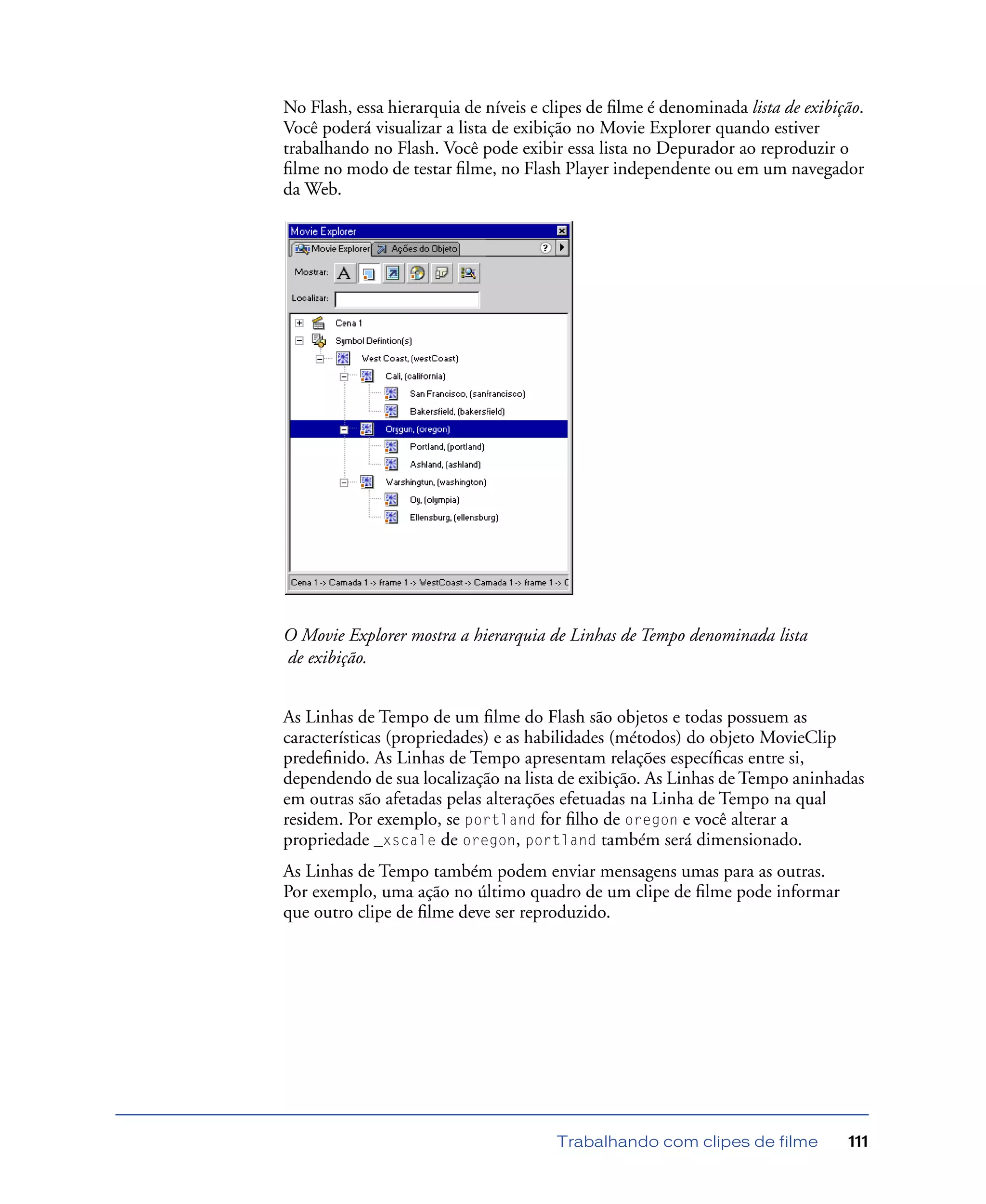 Trabalhando com clipes de filme 111
No Flash, essa hierarquia de níveis e clipes de ﬁlme é denominada lista de exibição.
Você poderá visualizar a lista de exibição no Movie Explorer quando estiver
trabalhando no Flash. Você pode exibir essa lista no Depurador ao reproduzir o
ﬁlme no modo de testar ﬁlme, no Flash Player independente ou em um navegador
da Web.
O Movie Explorer mostra a hierarquia de Linhas de Tempo denominada lista
de exibição.
As Linhas de Tempo de um ﬁlme do Flash são objetos e todas possuem as
características (propriedades) e as habilidades (métodos) do objeto MovieClip
predeﬁnido. As Linhas de Tempo apresentam relações especíﬁcas entre si,
dependendo de sua localização na lista de exibição. As Linhas de Tempo aninhadas
em outras são afetadas pelas alterações efetuadas na Linha de Tempo na qual
residem. Por exemplo, se portland for ﬁlho de oregon e você alterar a
propriedade _xscale de oregon, portland também será dimensionado.
As Linhas de Tempo também podem enviar mensagens umas para as outras.
Por exemplo, uma ação no último quadro de um clipe de ﬁlme pode informar
que outro clipe de ﬁlme deve ser reproduzido.
 