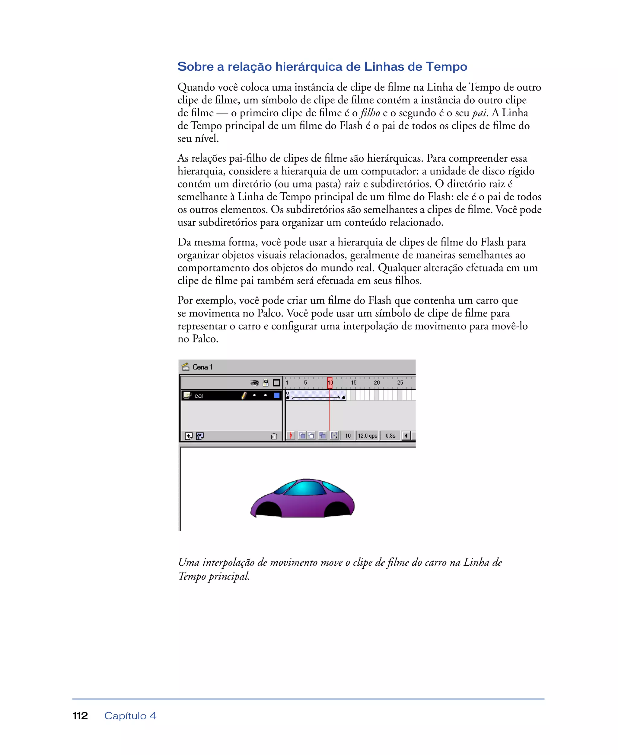 Capítulo 4112
Sobre a relação hierárquica de Linhas de Tempo
Quando você coloca uma instância de clipe de ﬁlme na Linha de Tempo de outro
clipe de ﬁlme, um símbolo de clipe de ﬁlme contém a instância do outro clipe
de ﬁlme — o primeiro clipe de ﬁlme é o filho e o segundo é o seu pai. A Linha
de Tempo principal de um ﬁlme do Flash é o pai de todos os clipes de ﬁlme do
seu nível.
As relações pai-ﬁlho de clipes de ﬁlme são hierárquicas. Para compreender essa
hierarquia, considere a hierarquia de um computador: a unidade de disco rígido
contém um diretório (ou uma pasta) raiz e subdiretórios. O diretório raiz é
semelhante à Linha de Tempo principal de um ﬁlme do Flash: ele é o pai de todos
os outros elementos. Os subdiretórios são semelhantes a clipes de ﬁlme. Você pode
usar subdiretórios para organizar um conteúdo relacionado.
Da mesma forma, você pode usar a hierarquia de clipes de ﬁlme do Flash para
organizar objetos visuais relacionados, geralmente de maneiras semelhantes ao
comportamento dos objetos do mundo real. Qualquer alteração efetuada em um
clipe de ﬁlme pai também será efetuada em seus ﬁlhos.
Por exemplo, você pode criar um ﬁlme do Flash que contenha um carro que
se movimenta no Palco. Você pode usar um símbolo de clipe de ﬁlme para
representar o carro e conﬁgurar uma interpolação de movimento para movê-lo
no Palco.
Uma interpolação de movimento move o clipe de ﬁlme do carro na Linha de
Tempo principal.
 