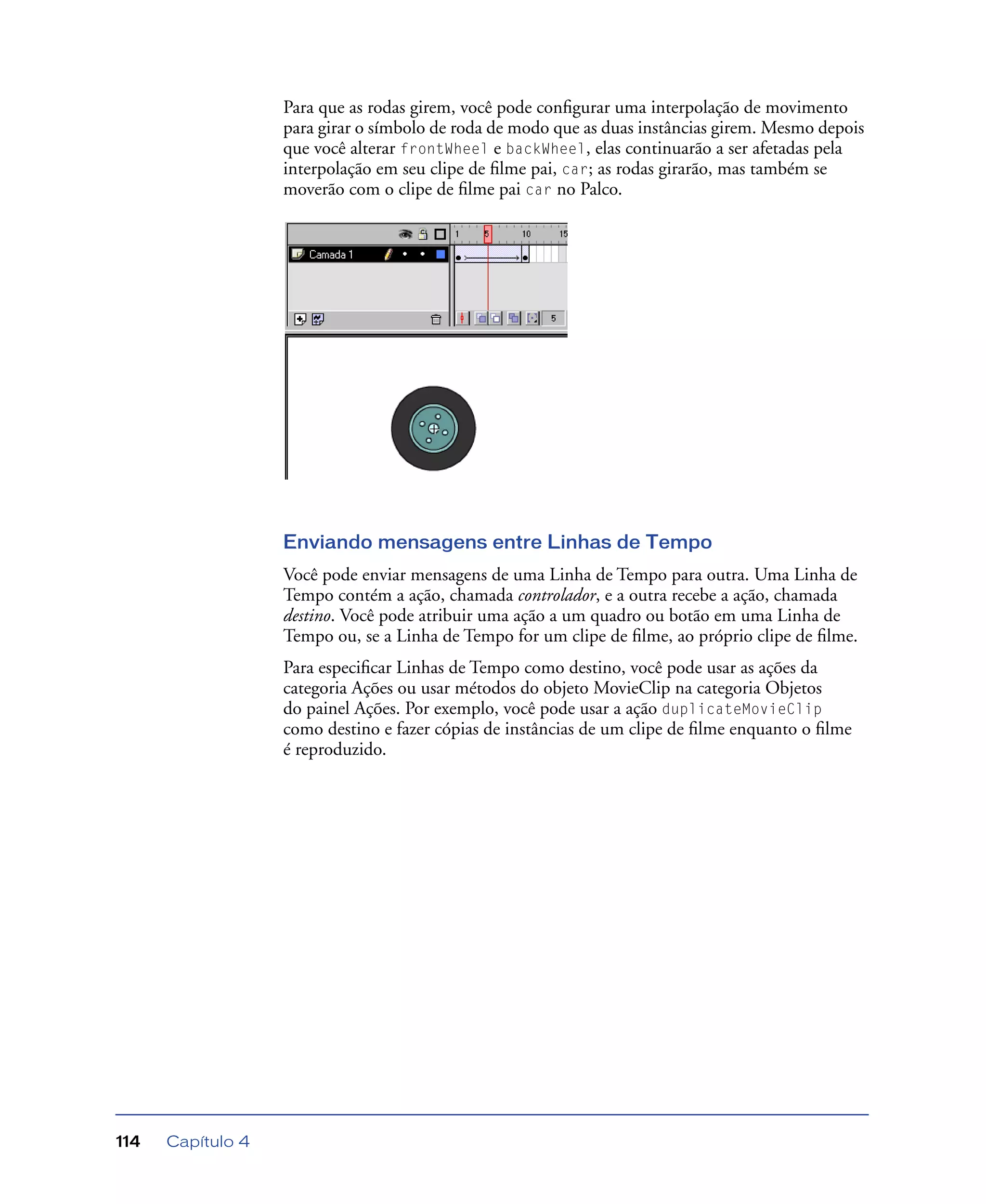 Capítulo 4114
Para que as rodas girem, você pode conﬁgurar uma interpolação de movimento
para girar o símbolo de roda de modo que as duas instâncias girem. Mesmo depois
que você alterar frontWheel e backWheel, elas continuarão a ser afetadas pela
interpolação em seu clipe de ﬁlme pai, car; as rodas girarão, mas também se
moverão com o clipe de ﬁlme pai car no Palco.
Enviando mensagens entre Linhas de Tempo
Você pode enviar mensagens de uma Linha de Tempo para outra. Uma Linha de
Tempo contém a ação, chamada controlador, e a outra recebe a ação, chamada
destino. Você pode atribuir uma ação a um quadro ou botão em uma Linha de
Tempo ou, se a Linha de Tempo for um clipe de ﬁlme, ao próprio clipe de ﬁlme.
Para especiﬁcar Linhas de Tempo como destino, você pode usar as ações da
categoria Ações ou usar métodos do objeto MovieClip na categoria Objetos
do painel Ações. Por exemplo, você pode usar a ação duplicateMovieClip
como destino e fazer cópias de instâncias de um clipe de ﬁlme enquanto o ﬁlme
é reproduzido.
 