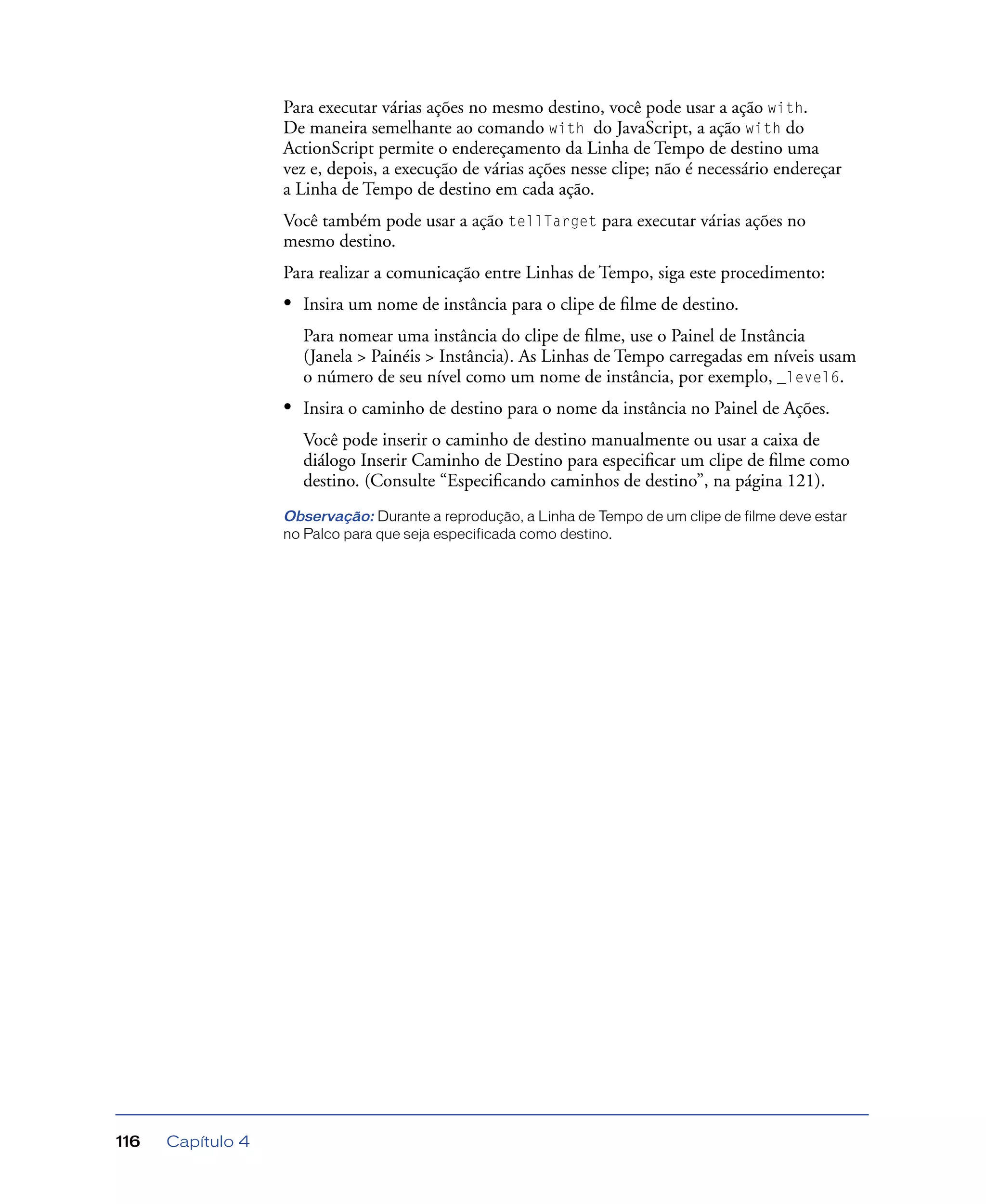 Capítulo 4116
Para executar várias ações no mesmo destino, você pode usar a ação with.
De maneira semelhante ao comando with do JavaScript, a ação with do
ActionScript permite o endereçamento da Linha de Tempo de destino uma
vez e, depois, a execução de várias ações nesse clipe; não é necessário endereçar
a Linha de Tempo de destino em cada ação.
Você também pode usar a ação tellTarget para executar várias ações no
mesmo destino.
Para realizar a comunicação entre Linhas de Tempo, siga este procedimento:
• Insira um nome de instância para o clipe de ﬁlme de destino.
Para nomear uma instância do clipe de ﬁlme, use o Painel de Instância
(Janela > Painéis > Instância). As Linhas de Tempo carregadas em níveis usam
o número de seu nível como um nome de instância, por exemplo, _level6.
• Insira o caminho de destino para o nome da instância no Painel de Ações.
Você pode inserir o caminho de destino manualmente ou usar a caixa de
diálogo Inserir Caminho de Destino para especiﬁcar um clipe de ﬁlme como
destino. (Consulte “Especiﬁcando caminhos de destino”, na página 121).
Observação: Durante a reprodução, a Linha de Tempo de um clipe de filme deve estar
no Palco para que seja especificada como destino.
 