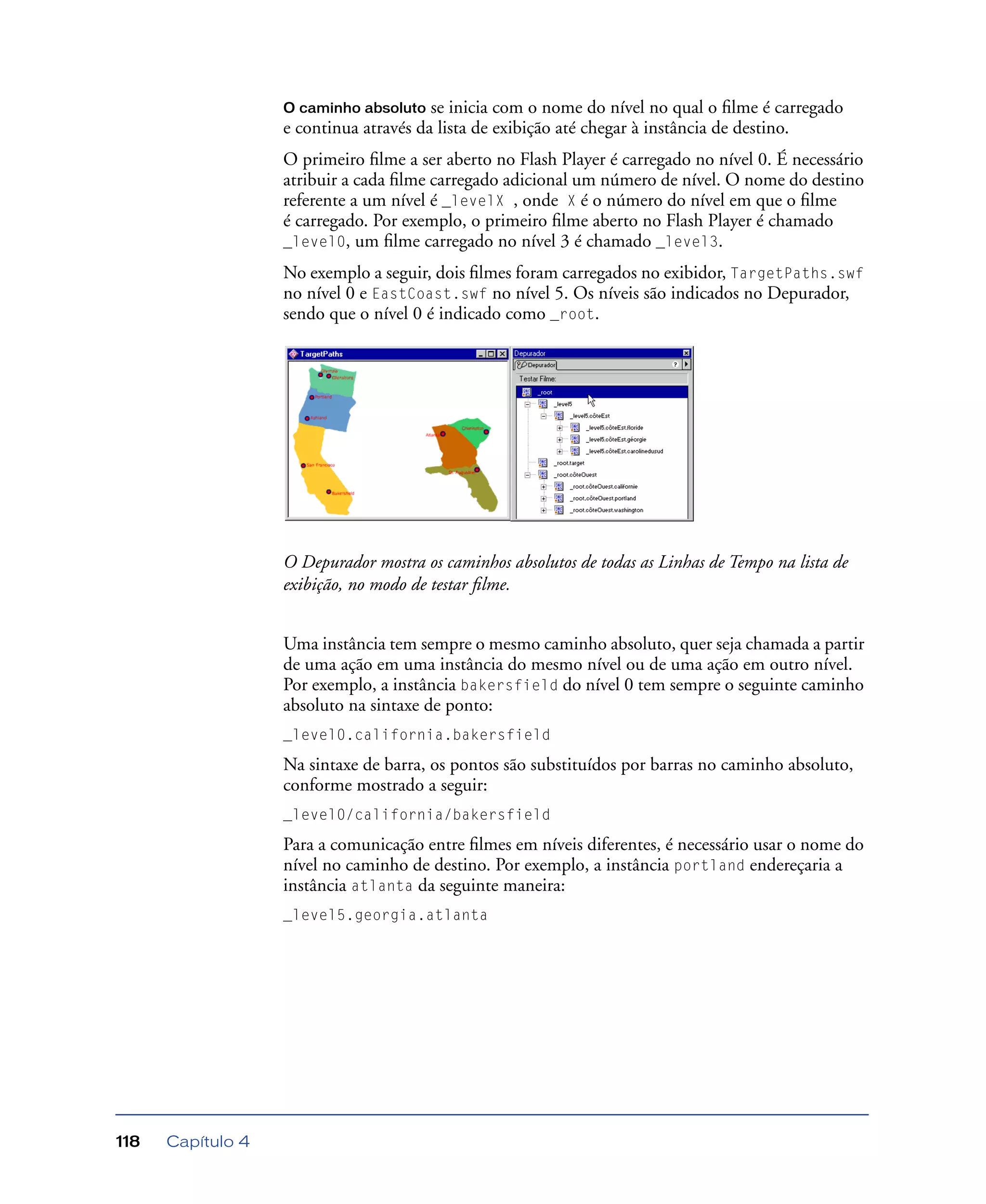 Capítulo 4118
O caminho absoluto se inicia com o nome do nível no qual o ﬁlme é carregado
e continua através da lista de exibição até chegar à instância de destino.
O primeiro ﬁlme a ser aberto no Flash Player é carregado no nível 0. É necessário
atribuir a cada ﬁlme carregado adicional um número de nível. O nome do destino
referente a um nível é _levelX , onde X é o número do nível em que o ﬁlme
é carregado. Por exemplo, o primeiro ﬁlme aberto no Flash Player é chamado
_level0, um ﬁlme carregado no nível 3 é chamado _level3.
No exemplo a seguir, dois ﬁlmes foram carregados no exibidor, TargetPaths.swf
no nível 0 e EastCoast.swf no nível 5. Os níveis são indicados no Depurador,
sendo que o nível 0 é indicado como _root.
O Depurador mostra os caminhos absolutos de todas as Linhas de Tempo na lista de
exibição, no modo de testar ﬁlme.
Uma instância tem sempre o mesmo caminho absoluto, quer seja chamada a partir
de uma ação em uma instância do mesmo nível ou de uma ação em outro nível.
Por exemplo, a instância bakersfield do nível 0 tem sempre o seguinte caminho
absoluto na sintaxe de ponto:
_level0.california.bakersfield
Na sintaxe de barra, os pontos são substituídos por barras no caminho absoluto,
conforme mostrado a seguir:
_level0/california/bakersfield
Para a comunicação entre ﬁlmes em níveis diferentes, é necessário usar o nome do
nível no caminho de destino. Por exemplo, a instância portland endereçaria a
instância atlanta da seguinte maneira:
_level5.georgia.atlanta
 