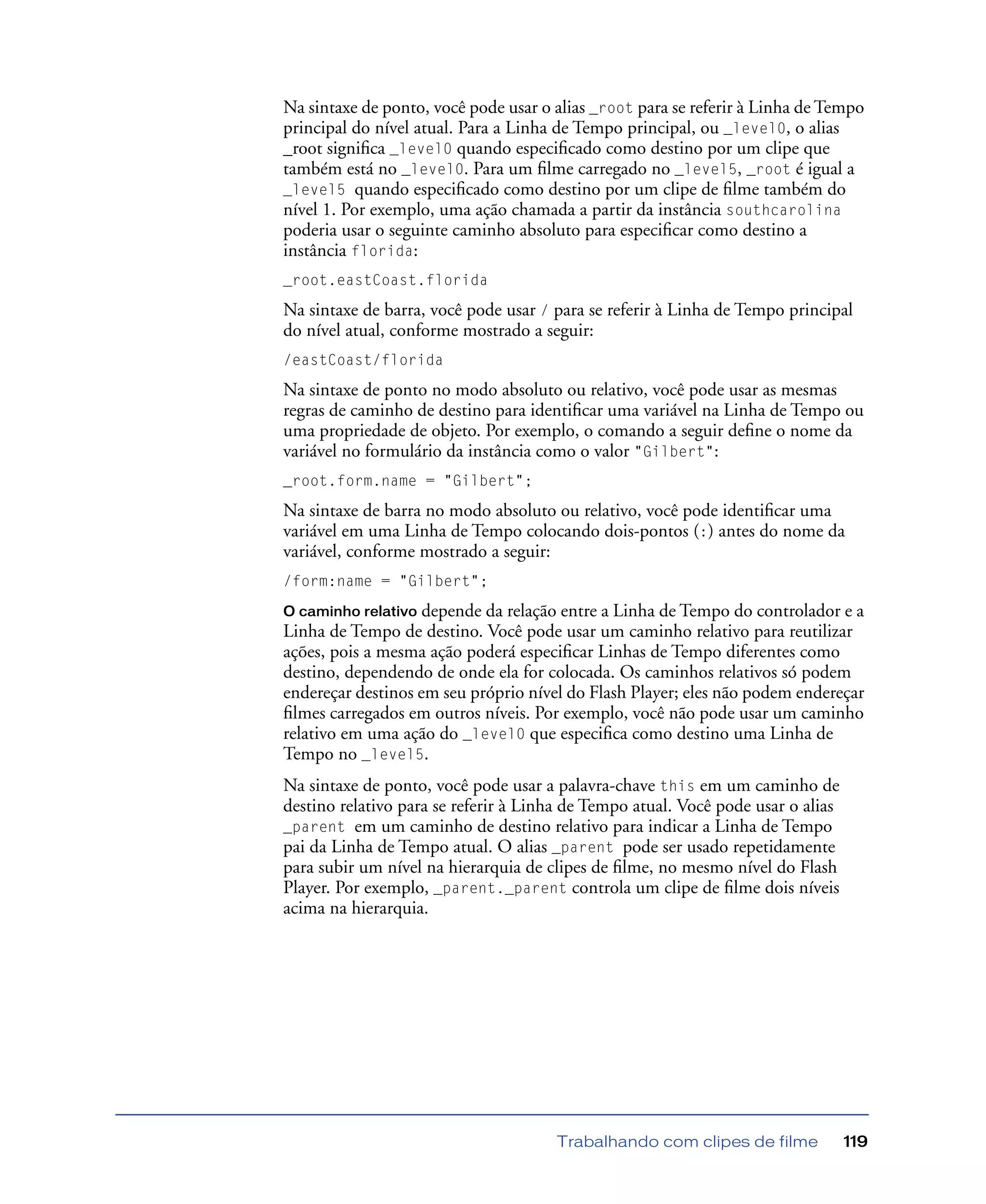 Trabalhando com clipes de filme 119
Na sintaxe de ponto, você pode usar o alias _root para se referir à Linha de Tempo
principal do nível atual. Para a Linha de Tempo principal, ou _level0, o alias
_root signiﬁca _level0 quando especiﬁcado como destino por um clipe que
também está no _level0. Para um ﬁlme carregado no _level5, _root é igual a
_level5 quando especiﬁcado como destino por um clipe de ﬁlme também do
nível 1. Por exemplo, uma ação chamada a partir da instância southcarolina
poderia usar o seguinte caminho absoluto para especiﬁcar como destino a
instância florida:
_root.eastCoast.florida
Na sintaxe de barra, você pode usar / para se referir à Linha de Tempo principal
do nível atual, conforme mostrado a seguir:
/eastCoast/florida
Na sintaxe de ponto no modo absoluto ou relativo, você pode usar as mesmas
regras de caminho de destino para identiﬁcar uma variável na Linha de Tempo ou
uma propriedade de objeto. Por exemplo, o comando a seguir deﬁne o nome da
variável no formulário da instância como o valor "Gilbert":
_root.form.name = "Gilbert";
Na sintaxe de barra no modo absoluto ou relativo, você pode identiﬁcar uma
variável em uma Linha de Tempo colocando dois-pontos (:) antes do nome da
variável, conforme mostrado a seguir:
/form:name = "Gilbert";
O caminho relativo depende da relação entre a Linha de Tempo do controlador e a
Linha de Tempo de destino. Você pode usar um caminho relativo para reutilizar
ações, pois a mesma ação poderá especiﬁcar Linhas de Tempo diferentes como
destino, dependendo de onde ela for colocada. Os caminhos relativos só podem
endereçar destinos em seu próprio nível do Flash Player; eles não podem endereçar
ﬁlmes carregados em outros níveis. Por exemplo, você não pode usar um caminho
relativo em uma ação do _level0 que especiﬁca como destino uma Linha de
Tempo no _level5.
Na sintaxe de ponto, você pode usar a palavra-chave this em um caminho de
destino relativo para se referir à Linha de Tempo atual. Você pode usar o alias
_parent em um caminho de destino relativo para indicar a Linha de Tempo
pai da Linha de Tempo atual. O alias _parent pode ser usado repetidamente
para subir um nível na hierarquia de clipes de ﬁlme, no mesmo nível do Flash
Player. Por exemplo, _parent._parent controla um clipe de ﬁlme dois níveis
acima na hierarquia.
 