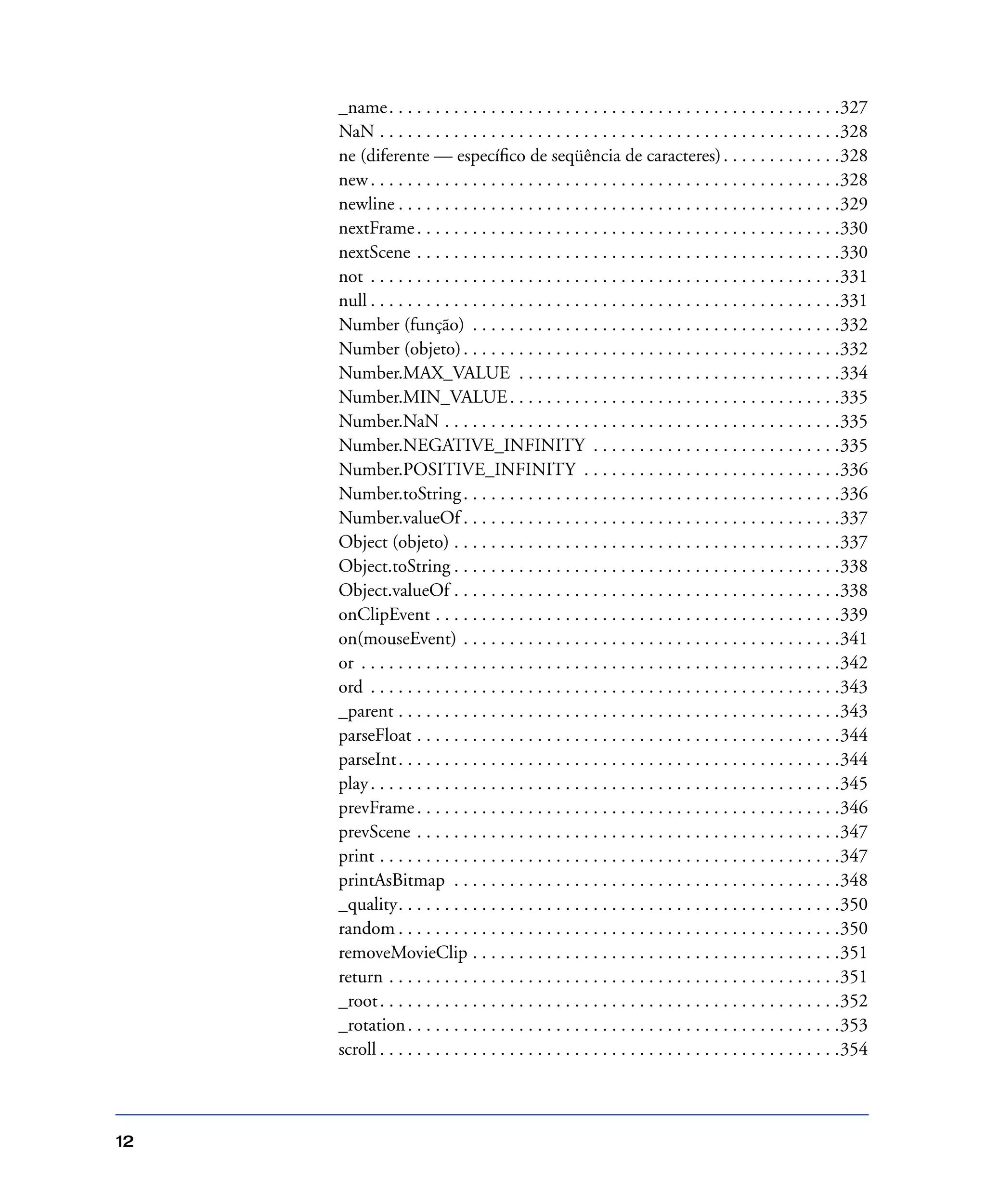 12
_name. . . . . . . . . . . . . . . . . . . . . . . . . . . . . . . . . . . . . . . . . . . . . . . . .327
NaN . . . . . . . . . . . . . . . . . . . . . . . . . . . . . . . . . . . . . . . . . . . . . . . . . .328
ne (diferente — especíﬁco de seqüência de caracteres). . . . . . . . . . . . .328
new. . . . . . . . . . . . . . . . . . . . . . . . . . . . . . . . . . . . . . . . . . . . . . . . . . .328
newline . . . . . . . . . . . . . . . . . . . . . . . . . . . . . . . . . . . . . . . . . . . . . . . .329
nextFrame. . . . . . . . . . . . . . . . . . . . . . . . . . . . . . . . . . . . . . . . . . . . . .330
nextScene . . . . . . . . . . . . . . . . . . . . . . . . . . . . . . . . . . . . . . . . . . . . . .330
not . . . . . . . . . . . . . . . . . . . . . . . . . . . . . . . . . . . . . . . . . . . . . . . . . . .331
null . . . . . . . . . . . . . . . . . . . . . . . . . . . . . . . . . . . . . . . . . . . . . . . . . . .331
Number (função) . . . . . . . . . . . . . . . . . . . . . . . . . . . . . . . . . . . . . . . .332
Number (objeto). . . . . . . . . . . . . . . . . . . . . . . . . . . . . . . . . . . . . . . . .332
Number.MAX_VALUE . . . . . . . . . . . . . . . . . . . . . . . . . . . . . . . . . . .334
Number.MIN_VALUE. . . . . . . . . . . . . . . . . . . . . . . . . . . . . . . . . . . .335
Number.NaN . . . . . . . . . . . . . . . . . . . . . . . . . . . . . . . . . . . . . . . . . . .335
Number.NEGATIVE_INFINITY . . . . . . . . . . . . . . . . . . . . . . . . . . .335
Number.POSITIVE_INFINITY . . . . . . . . . . . . . . . . . . . . . . . . . . . .336
Number.toString. . . . . . . . . . . . . . . . . . . . . . . . . . . . . . . . . . . . . . . . .336
Number.valueOf . . . . . . . . . . . . . . . . . . . . . . . . . . . . . . . . . . . . . . . . .337
Object (objeto) . . . . . . . . . . . . . . . . . . . . . . . . . . . . . . . . . . . . . . . . . .337
Object.toString . . . . . . . . . . . . . . . . . . . . . . . . . . . . . . . . . . . . . . . . . .338
Object.valueOf . . . . . . . . . . . . . . . . . . . . . . . . . . . . . . . . . . . . . . . . . .338
onClipEvent . . . . . . . . . . . . . . . . . . . . . . . . . . . . . . . . . . . . . . . . . . . .339
on(mouseEvent) . . . . . . . . . . . . . . . . . . . . . . . . . . . . . . . . . . . . . . . . .341
or . . . . . . . . . . . . . . . . . . . . . . . . . . . . . . . . . . . . . . . . . . . . . . . . . . . .342
ord . . . . . . . . . . . . . . . . . . . . . . . . . . . . . . . . . . . . . . . . . . . . . . . . . . .343
_parent . . . . . . . . . . . . . . . . . . . . . . . . . . . . . . . . . . . . . . . . . . . . . . . .343
parseFloat . . . . . . . . . . . . . . . . . . . . . . . . . . . . . . . . . . . . . . . . . . . . . .344
parseInt. . . . . . . . . . . . . . . . . . . . . . . . . . . . . . . . . . . . . . . . . . . . . . . .344
play. . . . . . . . . . . . . . . . . . . . . . . . . . . . . . . . . . . . . . . . . . . . . . . . . . .345
prevFrame. . . . . . . . . . . . . . . . . . . . . . . . . . . . . . . . . . . . . . . . . . . . . .346
prevScene . . . . . . . . . . . . . . . . . . . . . . . . . . . . . . . . . . . . . . . . . . . . . .347
print . . . . . . . . . . . . . . . . . . . . . . . . . . . . . . . . . . . . . . . . . . . . . . . . . .347
printAsBitmap . . . . . . . . . . . . . . . . . . . . . . . . . . . . . . . . . . . . . . . . . .348
_quality. . . . . . . . . . . . . . . . . . . . . . . . . . . . . . . . . . . . . . . . . . . . . . . .350
random . . . . . . . . . . . . . . . . . . . . . . . . . . . . . . . . . . . . . . . . . . . . . . . .350
removeMovieClip . . . . . . . . . . . . . . . . . . . . . . . . . . . . . . . . . . . . . . . .351
return . . . . . . . . . . . . . . . . . . . . . . . . . . . . . . . . . . . . . . . . . . . . . . . . .351
_root. . . . . . . . . . . . . . . . . . . . . . . . . . . . . . . . . . . . . . . . . . . . . . . . . .352
_rotation. . . . . . . . . . . . . . . . . . . . . . . . . . . . . . . . . . . . . . . . . . . . . . .353
scroll . . . . . . . . . . . . . . . . . . . . . . . . . . . . . . . . . . . . . . . . . . . . . . . . . .354
 