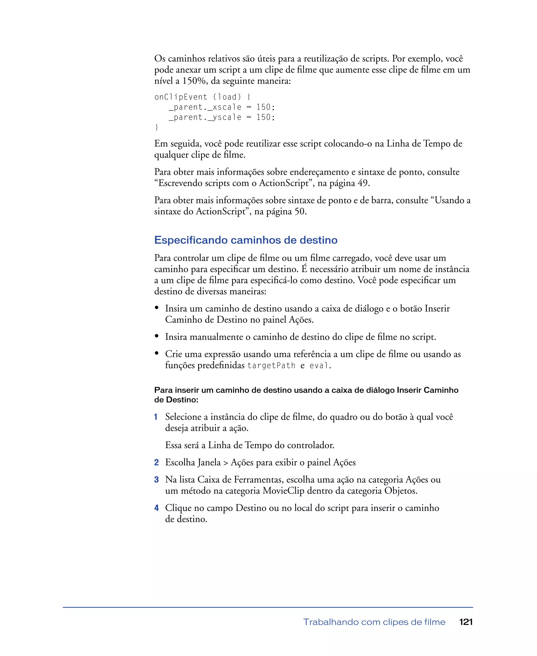Trabalhando com clipes de filme 121
Os caminhos relativos são úteis para a reutilização de scripts. Por exemplo, você
pode anexar um script a um clipe de ﬁlme que aumente esse clipe de ﬁlme em um
nível a 150%, da seguinte maneira:
onClipEvent (load) {
_parent._xscale = 150;
_parent._yscale = 150;
}
Em seguida, você pode reutilizar esse script colocando-o na Linha de Tempo de
qualquer clipe de ﬁlme.
Para obter mais informações sobre endereçamento e sintaxe de ponto, consulte
“Escrevendo scripts com o ActionScript”, na página 49.
Para obter mais informações sobre sintaxe de ponto e de barra, consulte “Usando a
sintaxe do ActionScript”, na página 50.
Especificando caminhos de destino
Para controlar um clipe de ﬁlme ou um ﬁlme carregado, você deve usar um
caminho para especiﬁcar um destino. É necessário atribuir um nome de instância
a um clipe de ﬁlme para especiﬁcá-lo como destino. Você pode especiﬁcar um
destino de diversas maneiras:
• Insira um caminho de destino usando a caixa de diálogo e o botão Inserir
Caminho de Destino no painel Ações.
• Insira manualmente o caminho de destino do clipe de ﬁlme no script.
• Crie uma expressão usando uma referência a um clipe de ﬁlme ou usando as
funções predeﬁnidas targetPath e eval.
Para inserir um caminho de destino usando a caixa de diálogo Inserir Caminho
de Destino:
1 Selecione a instância do clipe de ﬁlme, do quadro ou do botão à qual você
deseja atribuir a ação.
Essa será a Linha de Tempo do controlador.
2 Escolha Janela > Ações para exibir o painel Ações
3 Na lista Caixa de Ferramentas, escolha uma ação na categoria Ações ou
um método na categoria MovieClip dentro da categoria Objetos.
4 Clique no campo Destino ou no local do script para inserir o caminho
de destino.
 