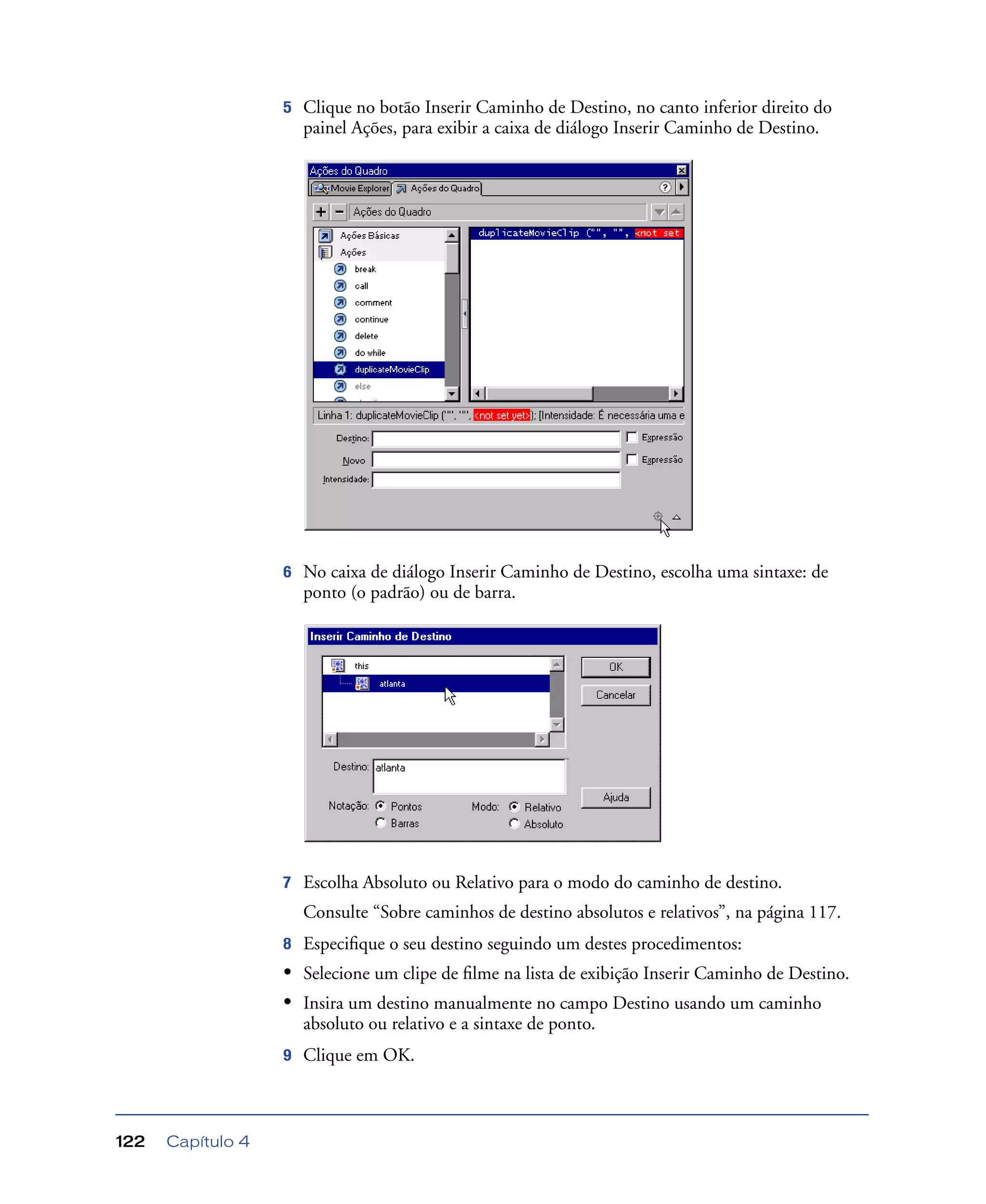 Capítulo 4122
5 Clique no botão Inserir Caminho de Destino, no canto inferior direito do
painel Ações, para exibir a caixa de diálogo Inserir Caminho de Destino.
6 No caixa de diálogo Inserir Caminho de Destino, escolha uma sintaxe: de
ponto (o padrão) ou de barra.
7 Escolha Absoluto ou Relativo para o modo do caminho de destino.
Consulte “Sobre caminhos de destino absolutos e relativos”, na página 117.
8 Especiﬁque o seu destino seguindo um destes procedimentos:
• Selecione um clipe de ﬁlme na lista de exibição Inserir Caminho de Destino.
• Insira um destino manualmente no campo Destino usando um caminho
absoluto ou relativo e a sintaxe de ponto.
9 Clique em OK.
 