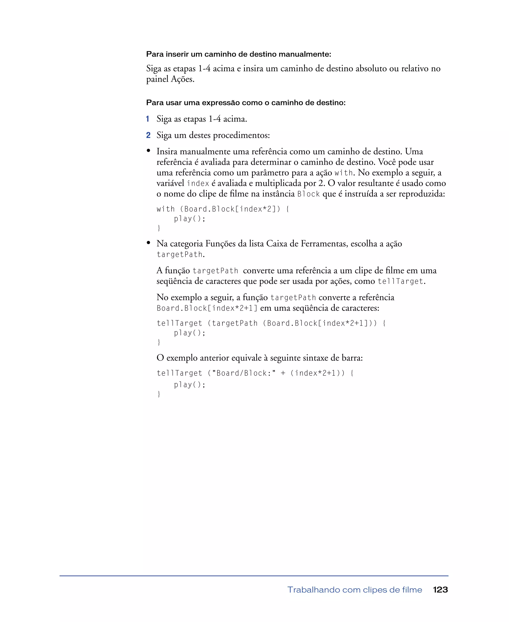 Trabalhando com clipes de filme 123
Para inserir um caminho de destino manualmente:
Siga as etapas 1-4 acima e insira um caminho de destino absoluto ou relativo no
painel Ações.
Para usar uma expressão como o caminho de destino:
1 Siga as etapas 1-4 acima.
2 Siga um destes procedimentos:
• Insira manualmente uma referência como um caminho de destino. Uma
referência é avaliada para determinar o caminho de destino. Você pode usar
uma referência como um parâmetro para a ação with. No exemplo a seguir, a
variável index é avaliada e multiplicada por 2. O valor resultante é usado como
o nome do clipe de ﬁlme na instância Block que é instruída a ser reproduzida:
with (Board.Block[index*2]) {
play();
}
• Na categoria Funções da lista Caixa de Ferramentas, escolha a ação
targetPath.
A função targetPath converte uma referência a um clipe de ﬁlme em uma
seqüência de caracteres que pode ser usada por ações, como tellTarget.
No exemplo a seguir, a função targetPath converte a referência
Board.Block[index*2+1] em uma seqüência de caracteres:
tellTarget (targetPath (Board.Block[index*2+1])) {
play();
}
O exemplo anterior equivale à seguinte sintaxe de barra:
tellTarget ("Board/Block:" + (index*2+1)) {
play();
}
 