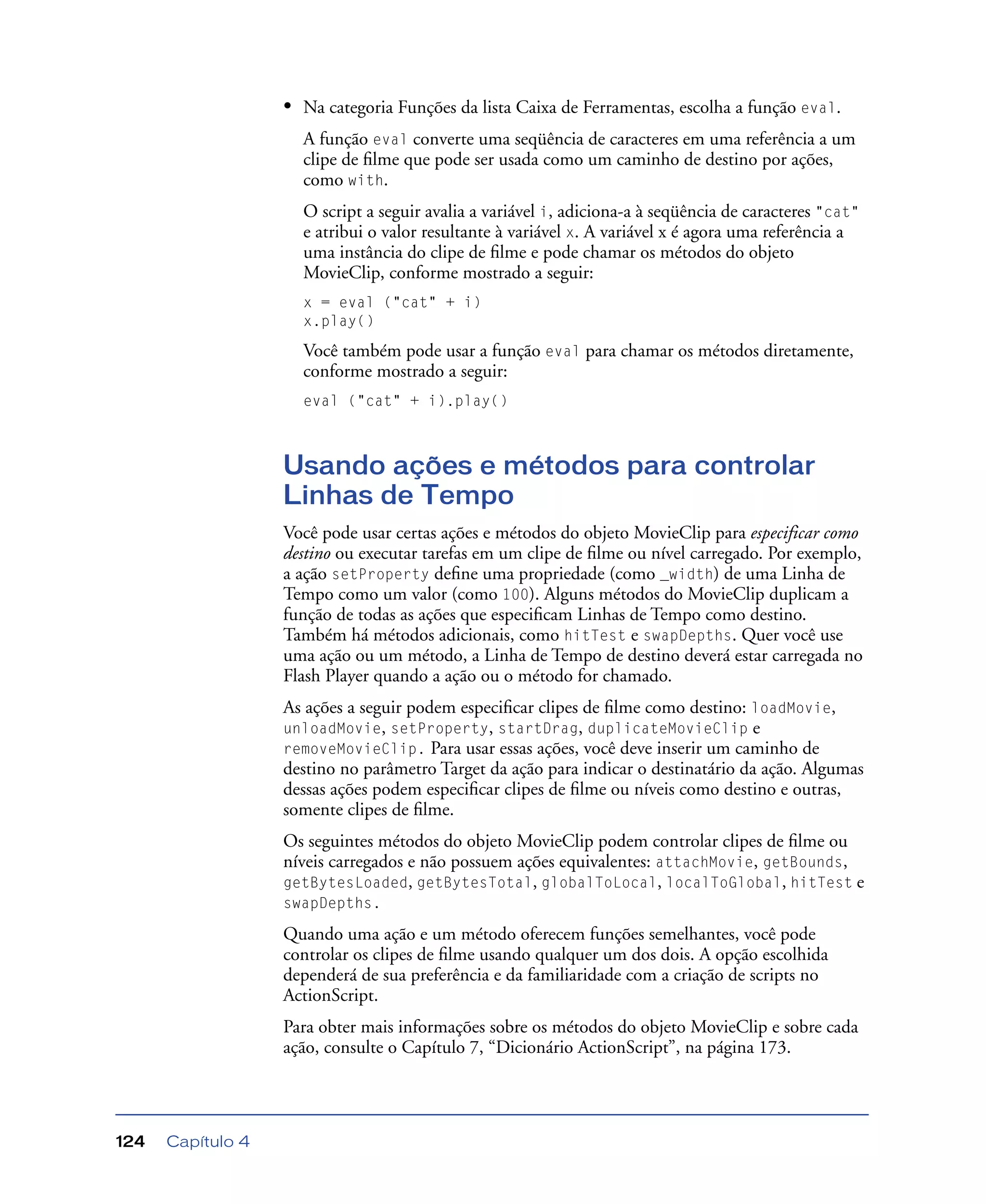 Capítulo 4124
• Na categoria Funções da lista Caixa de Ferramentas, escolha a função eval.
A função eval converte uma seqüência de caracteres em uma referência a um
clipe de ﬁlme que pode ser usada como um caminho de destino por ações,
como with.
O script a seguir avalia a variável i, adiciona-a à seqüência de caracteres "cat"
e atribui o valor resultante à variável x. A variável x é agora uma referência a
uma instância do clipe de ﬁlme e pode chamar os métodos do objeto
MovieClip, conforme mostrado a seguir:
x = eval ("cat" + i)
x.play()
Você também pode usar a função eval para chamar os métodos diretamente,
conforme mostrado a seguir:
eval ("cat" + i).play()
Usando ações e métodos para controlar
Linhas de Tempo
Você pode usar certas ações e métodos do objeto MovieClip para especificar como
destino ou executar tarefas em um clipe de ﬁlme ou nível carregado. Por exemplo,
a ação setProperty deﬁne uma propriedade (como _width) de uma Linha de
Tempo como um valor (como 100). Alguns métodos do MovieClip duplicam a
função de todas as ações que especiﬁcam Linhas de Tempo como destino.
Também há métodos adicionais, como hitTest e swapDepths. Quer você use
uma ação ou um método, a Linha de Tempo de destino deverá estar carregada no
Flash Player quando a ação ou o método for chamado.
As ações a seguir podem especiﬁcar clipes de ﬁlme como destino: loadMovie,
unloadMovie, setProperty, startDrag, duplicateMovieClip e
removeMovieClip. Para usar essas ações, você deve inserir um caminho de
destino no parâmetro Target da ação para indicar o destinatário da ação. Algumas
dessas ações podem especiﬁcar clipes de ﬁlme ou níveis como destino e outras,
somente clipes de ﬁlme.
Os seguintes métodos do objeto MovieClip podem controlar clipes de ﬁlme ou
níveis carregados e não possuem ações equivalentes: attachMovie, getBounds,
getBytesLoaded, getBytesTotal, globalToLocal, localToGlobal, hitTest e
swapDepths.
Quando uma ação e um método oferecem funções semelhantes, você pode
controlar os clipes de ﬁlme usando qualquer um dos dois. A opção escolhida
dependerá de sua preferência e da familiaridade com a criação de scripts no
ActionScript.
Para obter mais informações sobre os métodos do objeto MovieClip e sobre cada
ação, consulte o Capítulo 7, “Dicionário ActionScript”, na página 173.
 